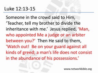 Luke 12:13-15
Someone in the crowd said to Him,
‘Teacher, tell my brother to divide the
inheritance with me.’ Jesus replied, ‘Man,
who appointed Me a judge or an arbiter
between you?’ Then He said to them,
‘Watch out! Be on your guard against all
kinds of greed; a man’s life does not consist
in the abundance of his possessions.’
www.networkbible.org
 