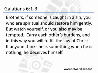 Galatians 6:1-3
Brothers, if someone is caught in a sin, you
who are spiritual should restore him gently.
But watch yourself, or you also may be
tempted. Carry each other’s burdens, and
in this way you will fulfill the law of Christ.
If anyone thinks he is something when he is
nothing, he deceives himself.
www.networkbible.org
 
