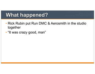 What happened?
• Rick Rubin put Run DMC & Aerosmith in the studio
together
• “It was crazy good, man”
 