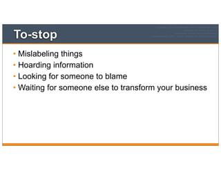 To-stop
• Mislabeling things
• Hoarding information
• Looking for someone to blame
• Waiting for someone else to transform your business
 