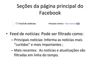 Seções da página principal do Facebook Feed de notícias: Pode ser filtrado como: Principais notícias: Informa as notícias mais “curtidas” e mais importantes ; Mais recentes:  As notícias e atualizações são filtradas em linha do tempo. 