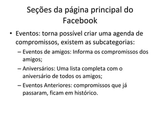 Seções da página principal do Facebook Eventos: torna possível criar uma agenda de compromissos, existem as subcategorias: Eventos de amigos: Informa os compromissos dos amigos; Aniversários: Uma lista completa com o aniversário de todos os amigos; Eventos Anteriores: compromissos que já passaram, ficam em histórico. 