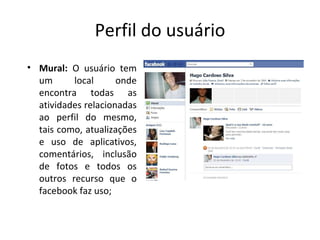 Perfil do usuário Mural:  O usuário tem um local onde encontra todas as atividades relacionadas ao perfil do mesmo, tais como, atualizações e uso de aplicativos, comentários, inclusão de fotos e todos os outros recurso que o facebook faz uso; 