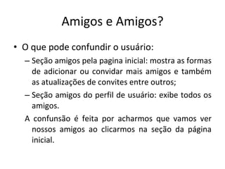 Amigos e Amigos? O que pode confundir o usuário: Seção amigos pela pagina inicial: mostra as formas de adicionar ou convidar mais amigos e também as atualizações de convites entre outros; Seção amigos do perfil de usuário: exibe todos os amigos. A confunsão é feita por acharmos que vamos ver nossos amigos ao clicarmos na seção da página inicial. 