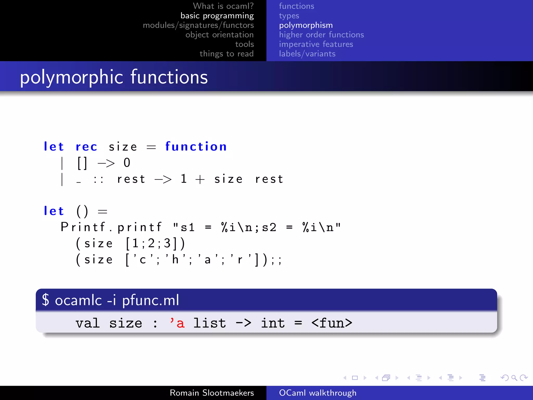 What is ocaml?     functions
                            basic programming      types
                    modules/signatures/functors    polymorphism
                              object orientation   higher order functions
                                           tools   imperative features
                                  things to read   labels/variants


polymorphic functions


  l e t rec s i z e = function
      | [ ] −> 0
      |     : : r e s t −> 1 + s i z e r e s t

  let () =
    P r i n t f . p r i n t f " s1 = %in; s2 = %in"
       ( size [1;2;3])
       ( size [ ’c ’; ’h ’; ’ a ’; ’ r ’ ] ) ; ;


  $ ocamlc -i pfunc.ml
       val size : ’a list -> int = <fun>



                          Romain Slootmaekers      OCaml walkthrough
 