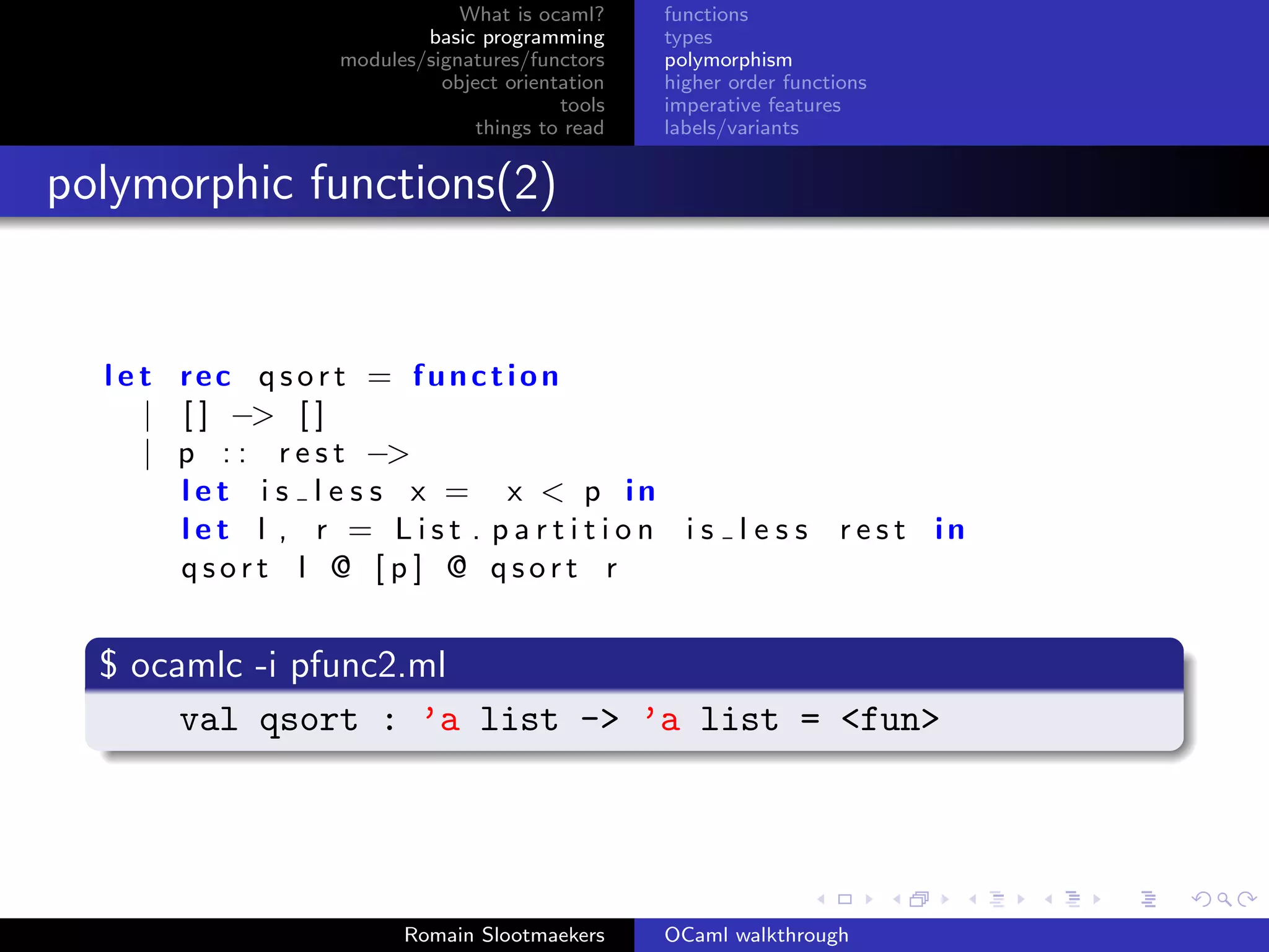 What is ocaml?     functions
                         basic programming      types
                 modules/signatures/functors    polymorphism
                           object orientation   higher order functions
                                        tools   imperative features
                               things to read   labels/variants


polymorphic functions(2)


  l e t rec qsort = function
      | [ ] −> [ ]
      | p : : r e s t −>
        let i s l e s s x = x < p in
        let l , r = List . partition i s l e s s                   rest in
        qsort l @ [ p ] @ qsort r


  $ ocamlc -i pfunc2.ml
       val qsort : ’a list -> ’a list = <fun>




                       Romain Slootmaekers      OCaml walkthrough
 