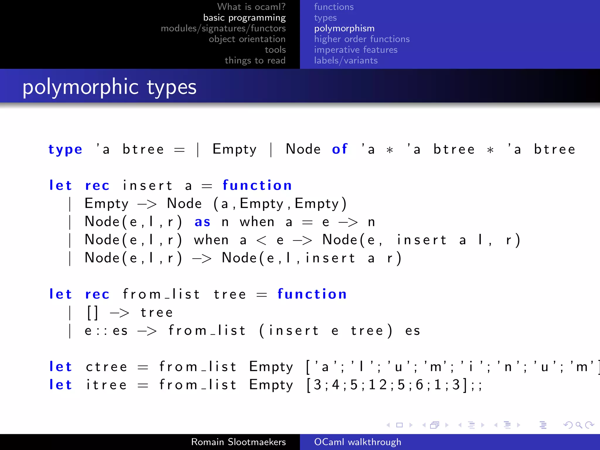 What is ocaml?     functions
                              basic programming      types
                      modules/signatures/functors    polymorphism
                                object orientation   higher order functions
                                             tools   imperative features
                                    things to read   labels/variants


polymorphic types

  type ’ a b t r e e = | Empty | Node o f ’ a ∗ ’ a b t r e e ∗ ’ a b t r e e

  let   rec i n s e r t a = function
    |   Empty −> Node ( a , Empty , Empty )
    |   Node ( e , l , r ) as n when a = e −> n
    |   Node ( e , l , r ) when a < e −> Node ( e , i n s e r t a l , r )
    |   Node ( e , l , r ) −> Node ( e , l , i n s e r t a r )

  l e t rec f r o m l i s t t r e e = function
      | [ ] −> t r e e
      | e : : e s −> f r o m l i s t ( i n s e r t e t r e e ) e s

  l e t c t r e e = f r o m l i s t Empty [ ’ a ’ ; ’ l ’ ; ’ u ’ ; ’ m’ ; ’ i ’ ; ’ n ’ ; ’ u ’ ; ’ m ’ ]
  l e t i t r e e = f r o m l i s t Empty [ 3 ; 4 ; 5 ; 1 2 ; 5 ; 6 ; 1 ; 3 ] ; ;


                            Romain Slootmaekers      OCaml walkthrough
 