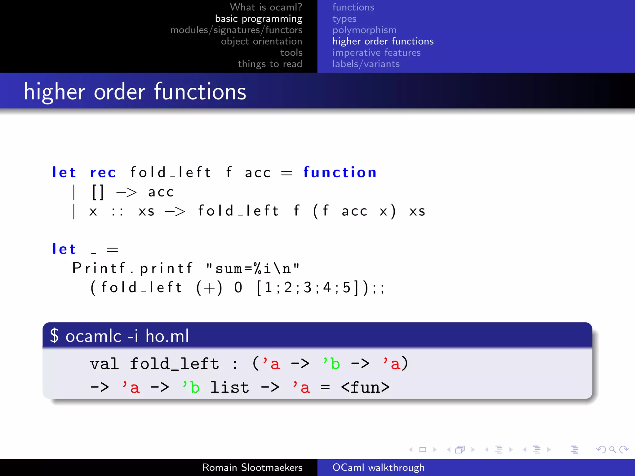 What is ocaml?     functions
                             basic programming      types
                     modules/signatures/functors    polymorphism
                               object orientation   higher order functions
                                            tools   imperative features
                                   things to read   labels/variants


higher order functions


  l e t rec f o l d l e f t f acc = function
      | [ ] −> a c c
      | x : : x s −> f o l d l e f t f ( f a c c x ) x s

  let      =
    P r i n t f . p r i n t f " sum =% in"
       ( f o l d l e f t (+) 0 [ 1 ; 2 ; 3 ; 4 ; 5 ] ) ; ;


  $ ocamlc -i ho.ml
       val fold_left : (’a -> ’b -> ’a)
       -> ’a -> ’b list -> ’a = <fun>



                           Romain Slootmaekers      OCaml walkthrough
 