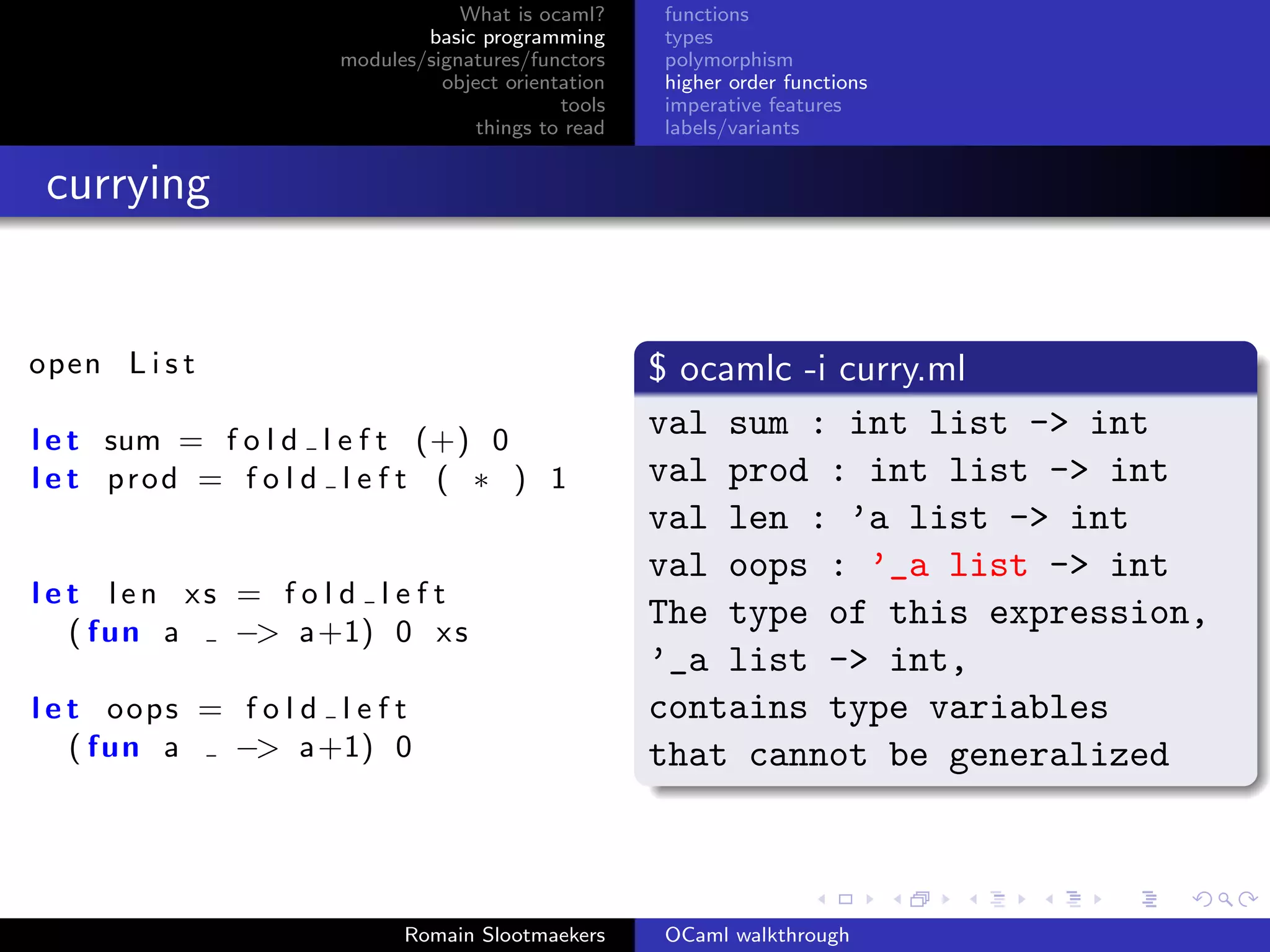 What is ocaml?     functions
                              basic programming      types
                      modules/signatures/functors    polymorphism
                                object orientation   higher order functions
                                             tools   imperative features
                                    things to read   labels/variants


 currying


open L i s t                                         $ ocamlc -i curry.ml
l e t sum = f o l d l e f t (+) 0
                                                     val sum : int list -> int
l e t prod = f o l d l e f t ( ∗ ) 1                 val prod : int list -> int
                                                     val len : ’a list -> int
                                                     val oops : ’_a list -> int
l e t len xs = f o l d l e f t
    ( fun a  −> a+1) 0 x s
                                                     The type of this expression,
                                                     ’_a list -> int,
l e t oops = f o l d l e f t                         contains type variables
    ( fun a  −> a+1) 0                               that cannot be generalized



                            Romain Slootmaekers      OCaml walkthrough
 