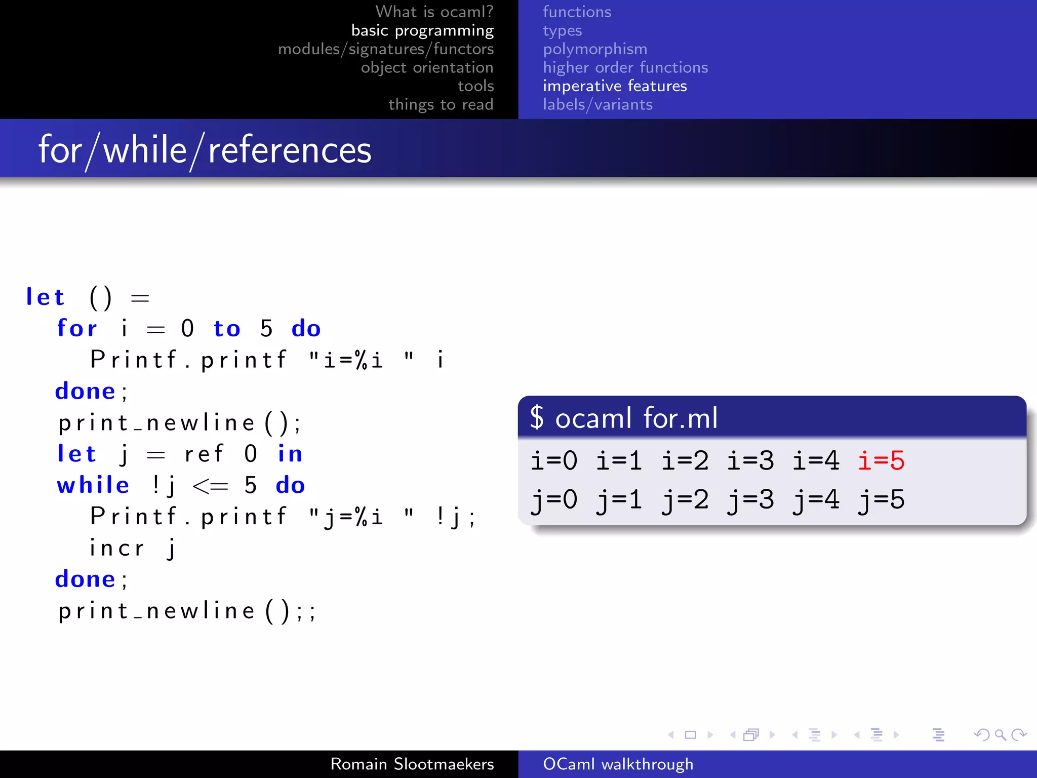 What is ocaml?     functions
                                  basic programming      types
                          modules/signatures/functors    polymorphism
                                    object orientation   higher order functions
                                                 tools   imperative features
                                        things to read   labels/variants


 for/while/references


let () =
  f o r i = 0 to 5 do
      P r i n t f . p r i n t f "i =% i " i
  done ;
  print newline ();                                      $ ocaml for.ml
  let j = r e f 0 in                                     i=0 i=1 i=2 i=3 i=4 i=5
  w h i l e ! j <= 5 do
                                                         j=0 j=1 j=2 j=3 j=4 j=5
      P r i n t f . p r i n t f "j =% i " ! j ;
      incr j
  done ;
  print newline ();;




                                Romain Slootmaekers      OCaml walkthrough
 