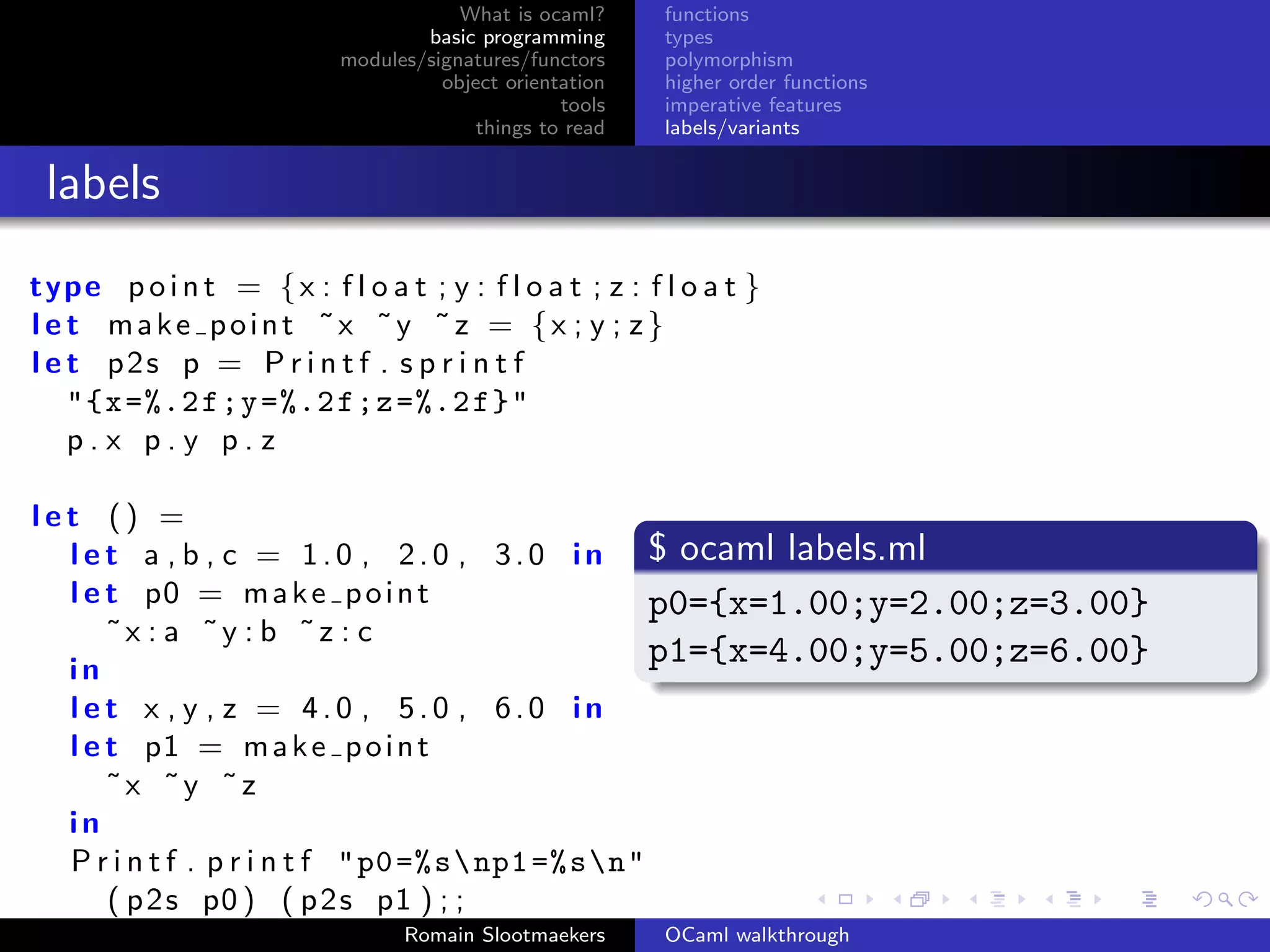 What is ocaml?     functions
                                    basic programming      types
                            modules/signatures/functors    polymorphism
                                      object orientation   higher order functions
                                                   tools   imperative features
                                          things to read   labels/variants


 labels
type p o i n t = { x : f l o a t ; y : f l o a t ; z : f l o a t }
l e t make point ˜x ˜y ˜z = {x ; y ; z}
l e t p2s p = P r i n t f . s p r i n t f
    "{x =%.2 f;y =%.2 f;z =%.2 f}"
    p.x p.y p.z

let () =
  l e t a , b , c = 1 . 0 , 2 . 0 , 3 . 0 i n $ ocaml labels.ml
  l e t p0 = m a k e p o i n t                     p0={x=1.00;y=2.00;z=3.00}
      ˜x : a ˜y : b ˜z : c
  in
                                                   p1={x=4.00;y=5.00;z=6.00}
  let x , y , z = 4.0 , 5.0 , 6.0 in
  l e t p1 = m a k e p o i n t
      ˜x ˜y ˜z
  in
  P r i n t f . p r i n t f " p0 =% s np1 =% sn"
      ( p 2 s p0 ) ( p 2 s p1 ) ; ;
                                  Romain Slootmaekers      OCaml walkthrough
 
