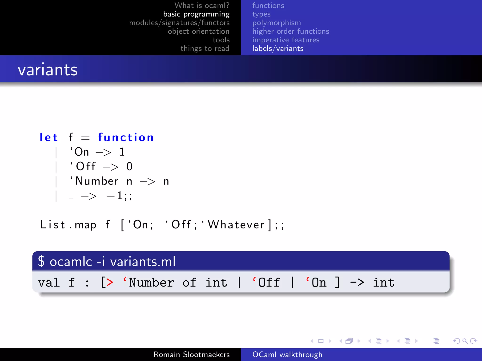 What is ocaml?     functions
                            basic programming      types
                    modules/signatures/functors    polymorphism
                              object orientation   higher order functions
                                           tools   imperative features
                                  things to read   labels/variants


variants


  let f = function
    | ‘On −> 1
    | ‘ O f f −> 0
    | ‘ Number n −> n
    |    −> −1;;

  L i s t . map f [ ‘ On ;     ‘ O f f ; ‘ Whatever ] ; ;


  $ ocamlc -i variants.ml
  val f : [> ‘Number of int | ‘Off | ‘On ] -> int



                             Romain Slootmaekers   OCaml walkthrough
 