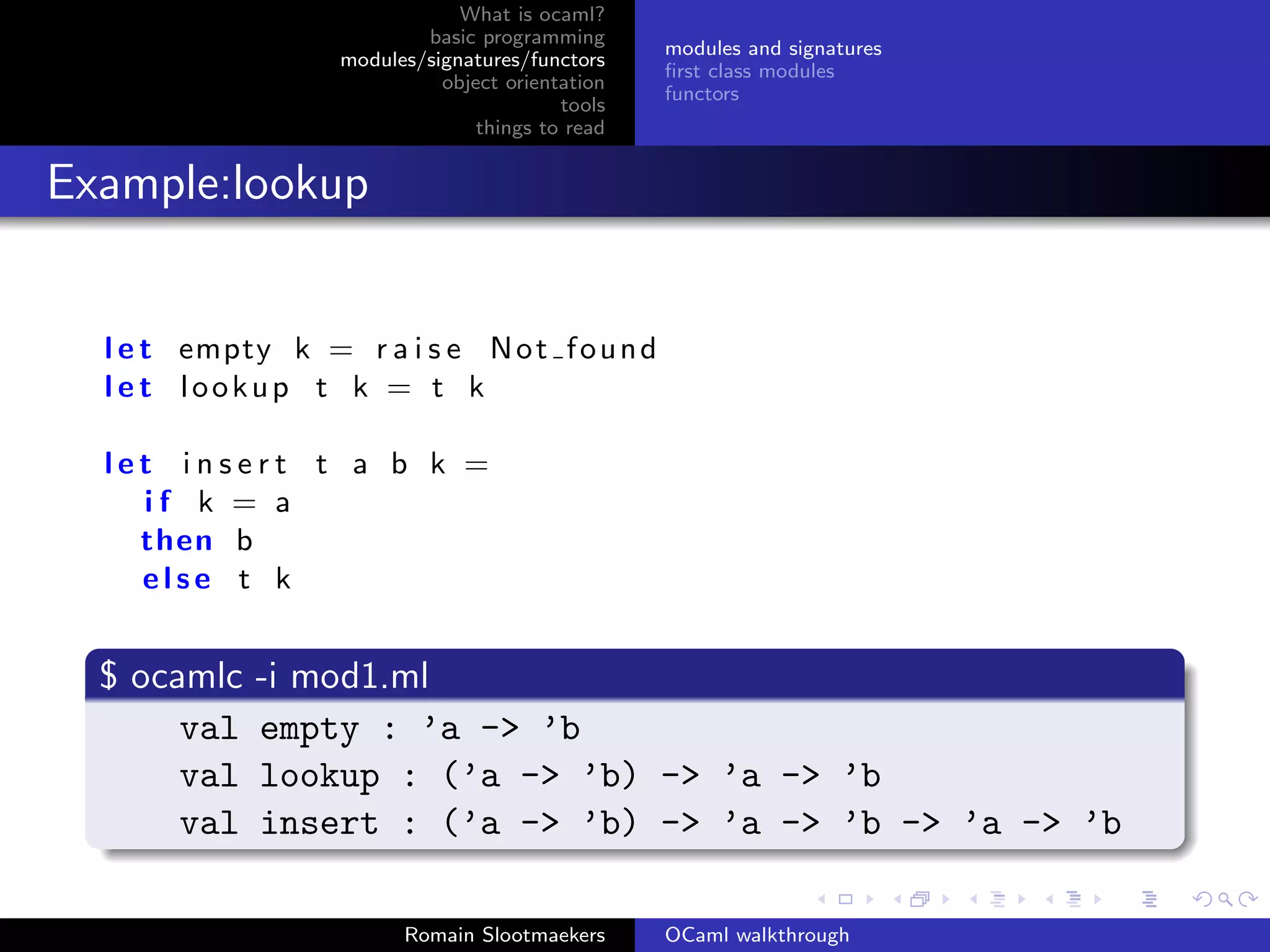 What is ocaml?
                           basic programming
                                                  modules and signatures
                   modules/signatures/functors
                                                  ﬁrst class modules
                             object orientation
                                                  functors
                                          tools
                                 things to read


Example:lookup


  l e t empty k = r a i s e N o t f o u n d
  l e t lookup t k = t k

  let insert t a b k =
    if k = a
    then b
    else t k


  $ ocamlc   -i mod1.ml
       val   empty : ’a -> ’b
       val   lookup : (’a -> ’b) -> ’a -> ’b
       val   insert : (’a -> ’b) -> ’a -> ’b -> ’a -> ’b

                         Romain Slootmaekers      OCaml walkthrough
 