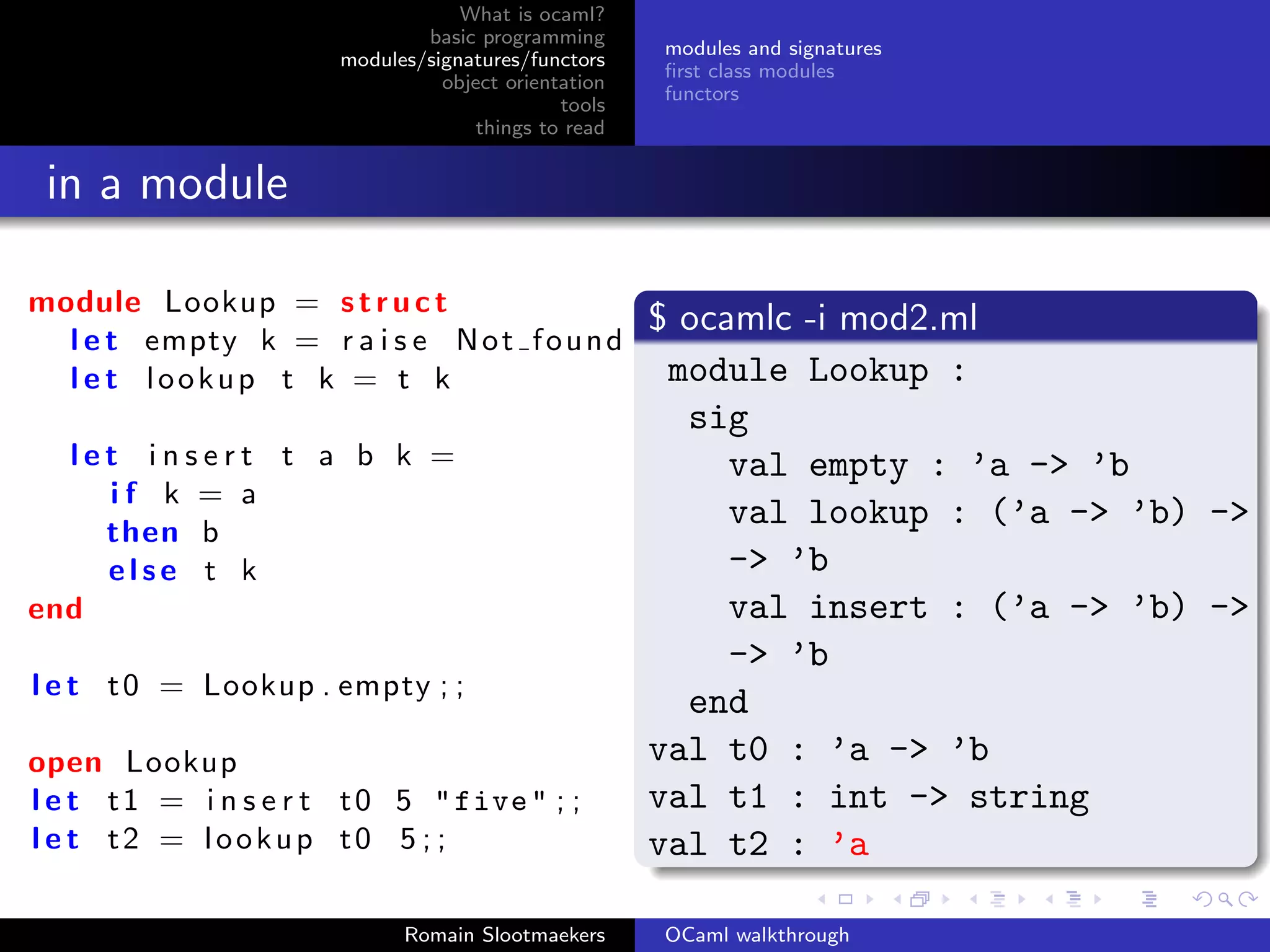 What is ocaml?
                               basic programming
                                                      modules and signatures
                       modules/signatures/functors
                                                      ﬁrst class modules
                                 object orientation
                                                      functors
                                              tools
                                     things to read


 in a module

module Lookup = s t r u c t
                                                      $ ocamlc -i mod2.ml
  l e t empty k = r a i s e N o t f o u n d
  l e t lookup t k = t k                               module Lookup :
                                                        sig
  let insert t a b k =                                     val empty : ’a -> ’b
    if k = a
    then b
                                                           val lookup : (’a -> ’b) -> ’
    else t k                                               -> ’b
end                                                        val insert : (’a -> ’b) -> ’
                                                           -> ’b
l e t t 0 = Lookup . empty ; ;
                                                        end
open Lookup                                           val t0 : ’a -> ’b
l e t t 1 = i n s e r t t 0 5 " five " ; ;            val t1 : int -> string
l e t t2 = lookup t0 5 ; ;                            val t2 : ’a

                             Romain Slootmaekers      OCaml walkthrough
 