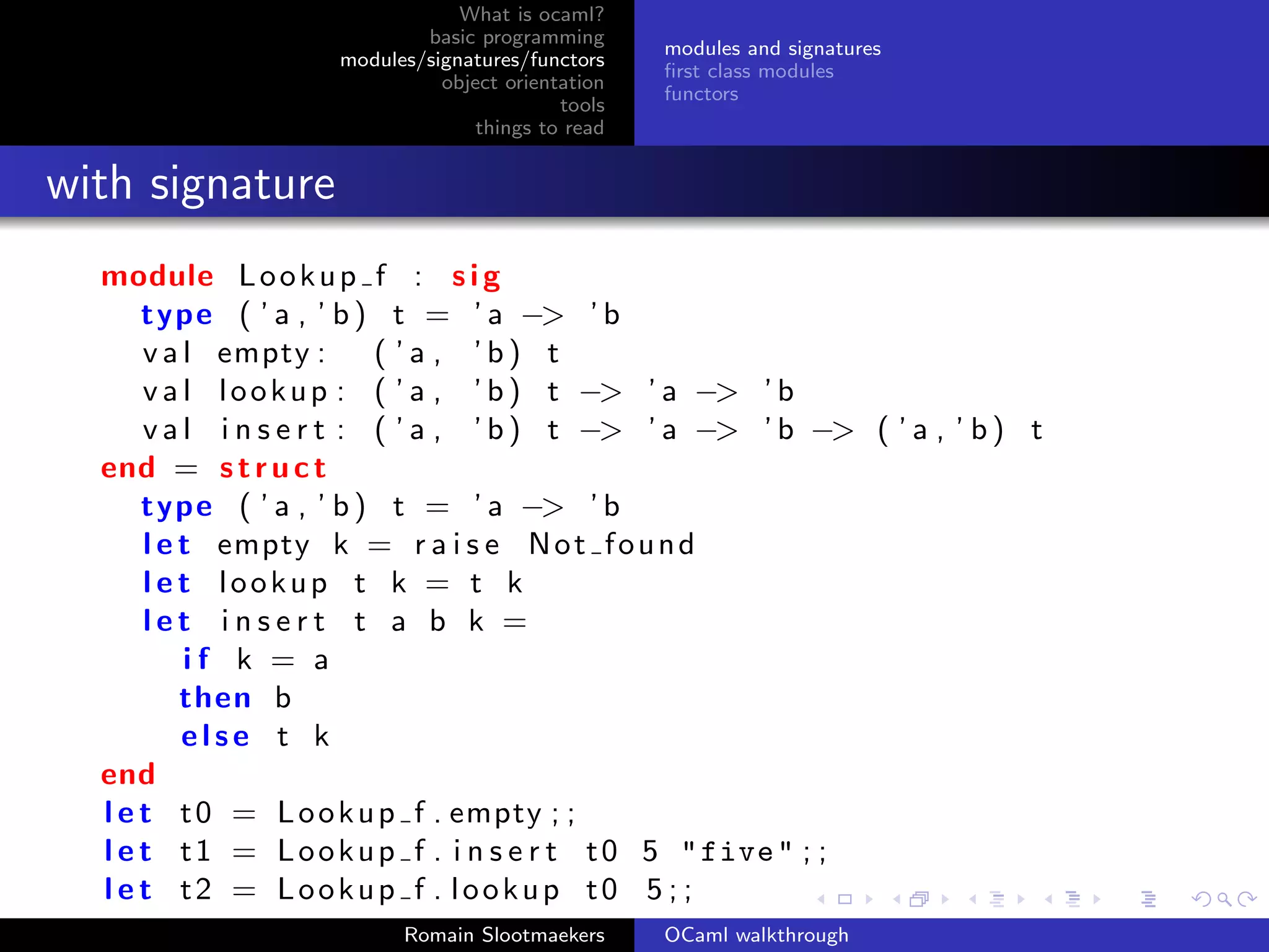 What is ocaml?
                            basic programming
                                                   modules and signatures
                    modules/signatures/functors
                                                   ﬁrst class modules
                              object orientation
                                                   functors
                                           tools
                                  things to read


with signature
  module L o o k u p f : s i g
      type ( ’ a , ’ b ) t = ’ a −> ’ b
      v a l empty :       ( ’a , ’b) t
      v a l l o o k u p : ( ’ a , ’ b ) t −> ’ a −> ’ b
      v a l i n s e r t : ( ’ a , ’ b ) t −> ’ a −> ’ b −> ( ’ a , ’ b ) t
  end = s t r u c t
      type ( ’ a , ’ b ) t = ’ a −> ’ b
      l e t empty k = r a i s e N o t f o u n d
      l e t lookup t k = t k
      let insert t a b k =
          if k = a
          then b
          else t k
  end
  l e t t 0 = L o o k u p f . empty ; ;
  l e t t 1 = L o o k u p f . i n s e r t t 0 5 " five " ; ;
  l e t t2 = Lookup f . lookup t0 5 ; ;
                          Romain Slootmaekers      OCaml walkthrough
 