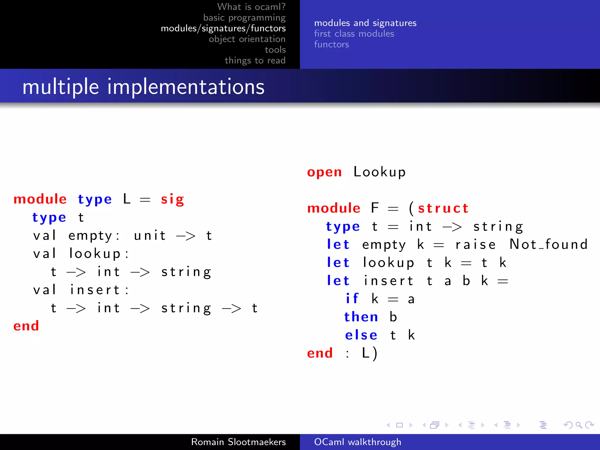 What is ocaml?
                             basic programming
                                                     modules and signatures
                     modules/signatures/functors
                                                     ﬁrst class modules
                               object orientation
                                                     functors
                                            tools
                                   things to read


 multiple implementations


                                                    open Lookup
module type L = s i g
                                                    module F = ( s t r u c t
  type t
                                                      type t = i n t −> s t r i n g
  v a l empty : u n i t −> t
                                                      l e t empty k = r a i s e N o t f o u n d
  val lookup :
                                                      l e t lookup t k = t k
     t −> i n t −> s t r i n g
                                                      let insert t a b k =
  val insert :
                                                          if k = a
     t −> i n t −> s t r i n g −> t
                                                          then b
end
                                                          else t k
                                                    end : L )




                           Romain Slootmaekers       OCaml walkthrough
 