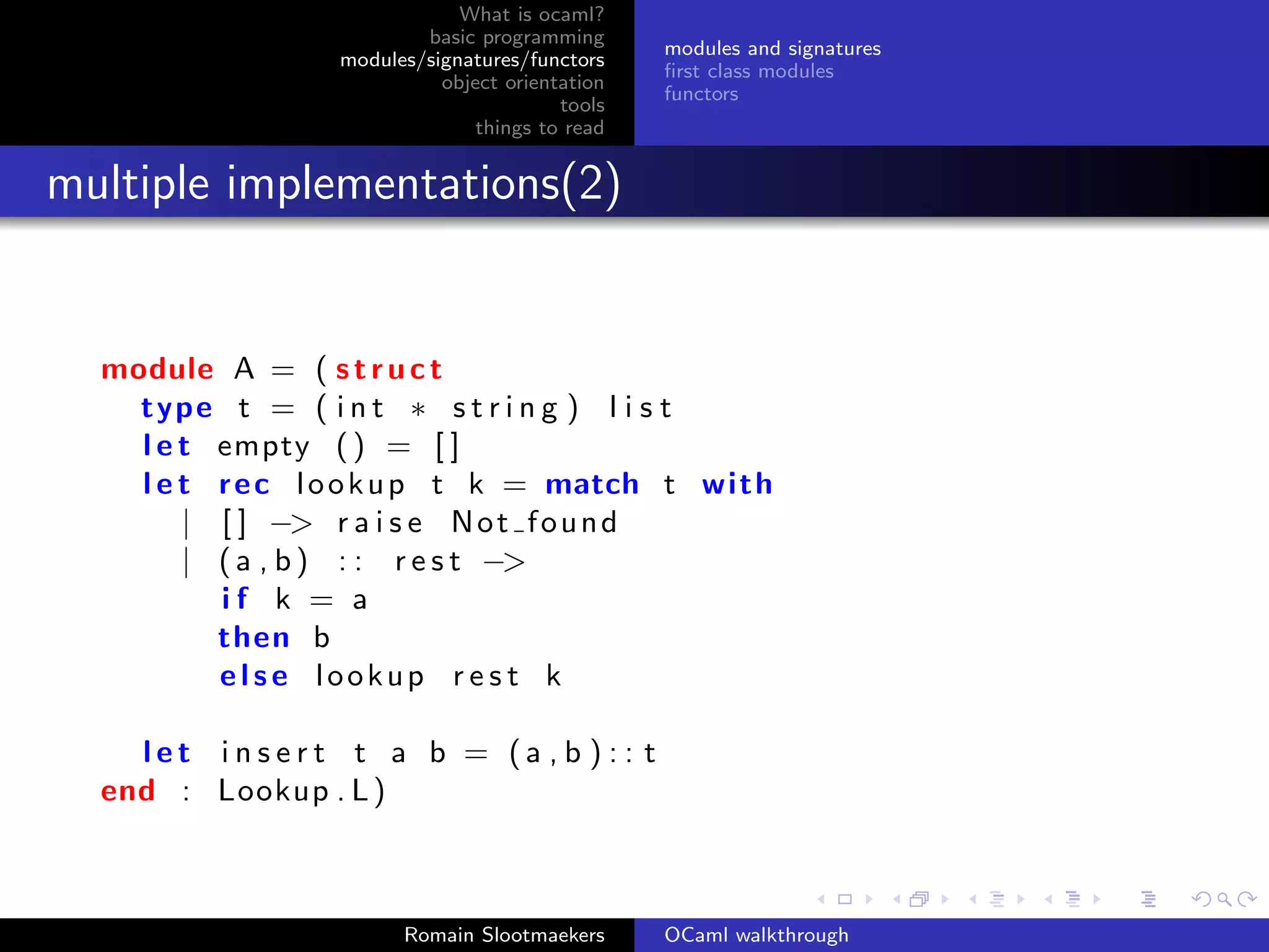 What is ocaml?
                         basic programming
                                                modules and signatures
                 modules/signatures/functors
                                                ﬁrst class modules
                           object orientation
                                                functors
                                        tools
                               things to read


multiple implementations(2)


  module A = ( s t r u c t
    type t = ( i n t ∗ s t r i n g ) l i s t
    l e t empty ( ) = [ ]
    l e t r e c l o o k u p t k = match t wi th
        | [ ] −> r a i s e N o t f o u n d
        | ( a , b ) : : r e s t −>
          if k = a
          then b
          else lookup r e s t k

    let insert t a b = (a , b ) : : t
  end : Lookup . L )



                       Romain Slootmaekers      OCaml walkthrough
 