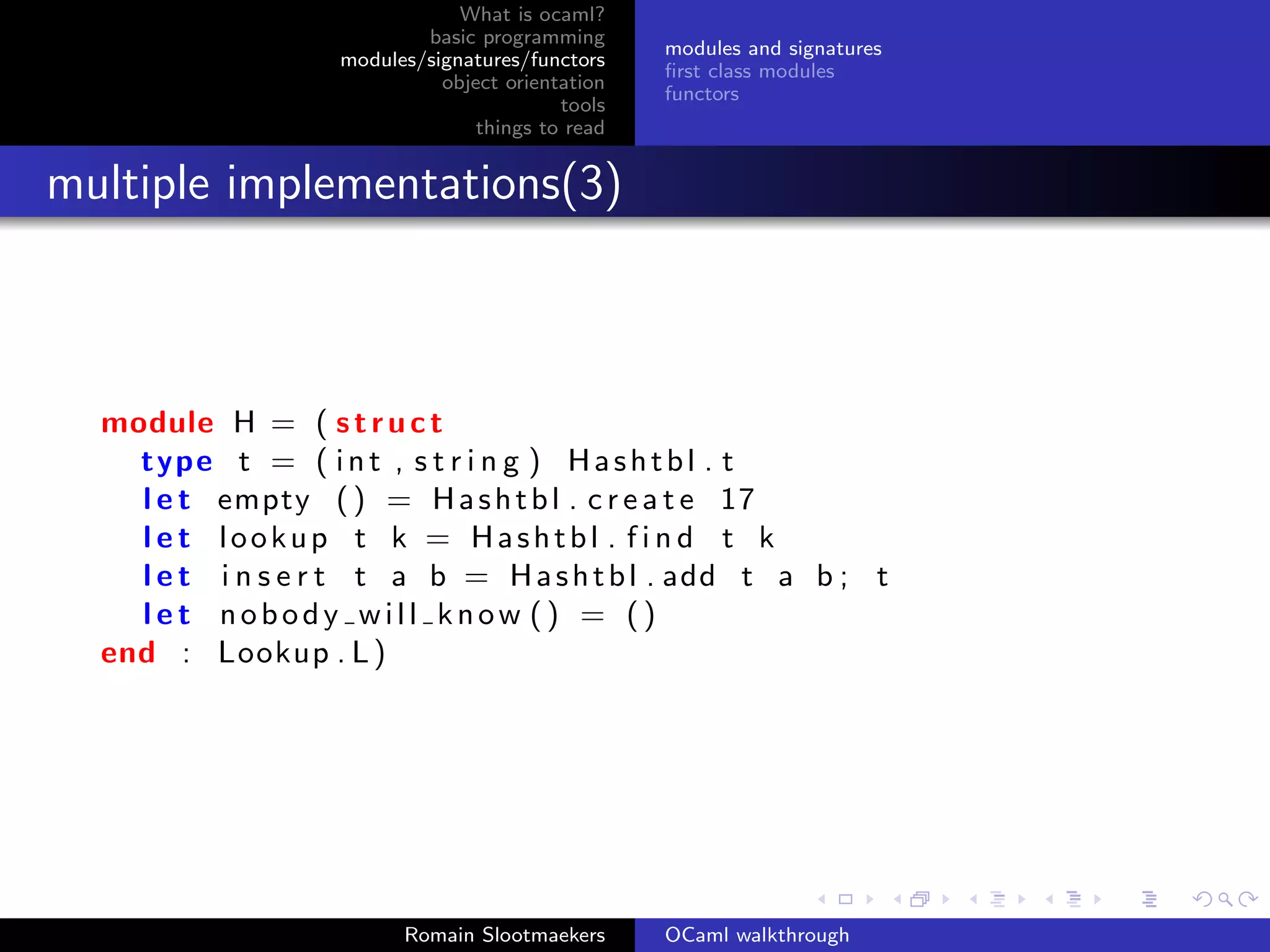 What is ocaml?
                           basic programming
                                                  modules and signatures
                   modules/signatures/functors
                                                  ﬁrst class modules
                             object orientation
                                                  functors
                                          tools
                                 things to read


multiple implementations(3)



  module H = ( s t r u c t
    type t = ( i n t , s t r i n g ) H a s h t b l . t
    l e t empty ( ) = H a s h t b l . c r e a t e 17
    l e t lookup t k = Hashtbl . f i n d t k
    l e t i n s e r t t a b = H a s h t b l . add t a b ; t
    let nobody will know () = ()
  end : Lookup . L )




                         Romain Slootmaekers      OCaml walkthrough
 