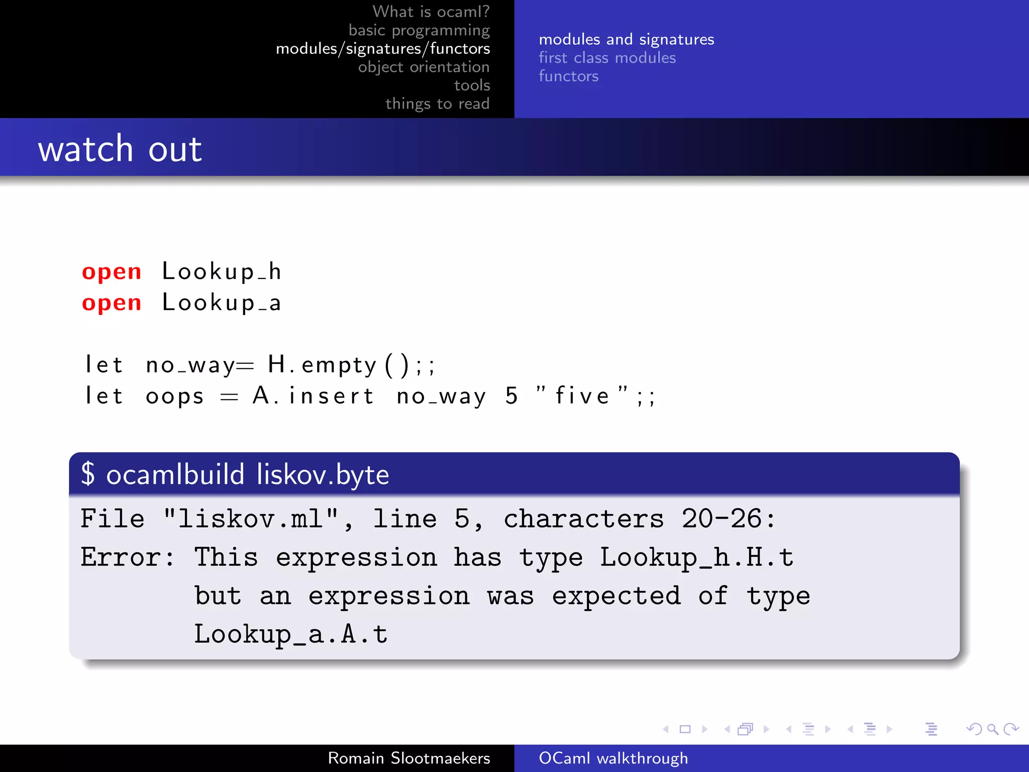 What is ocaml?
                            basic programming
                                                   modules and signatures
                    modules/signatures/functors
                                                   ﬁrst class modules
                              object orientation
                                                   functors
                                           tools
                                  things to read


watch out

  open Lookup h
  open L o o k u p a

  l e t no way= H . empty ( ) ; ;
  l e t o o p s = A . i n s e r t no way 5 ” f i v e ” ; ;


  $ ocamlbuild liskov.byte
  File "liskov.ml", line 5, characters 20-26:
  Error: This expression has type Lookup_h.H.t
          but an expression was expected of type
          Lookup_a.A.t


                          Romain Slootmaekers      OCaml walkthrough
 