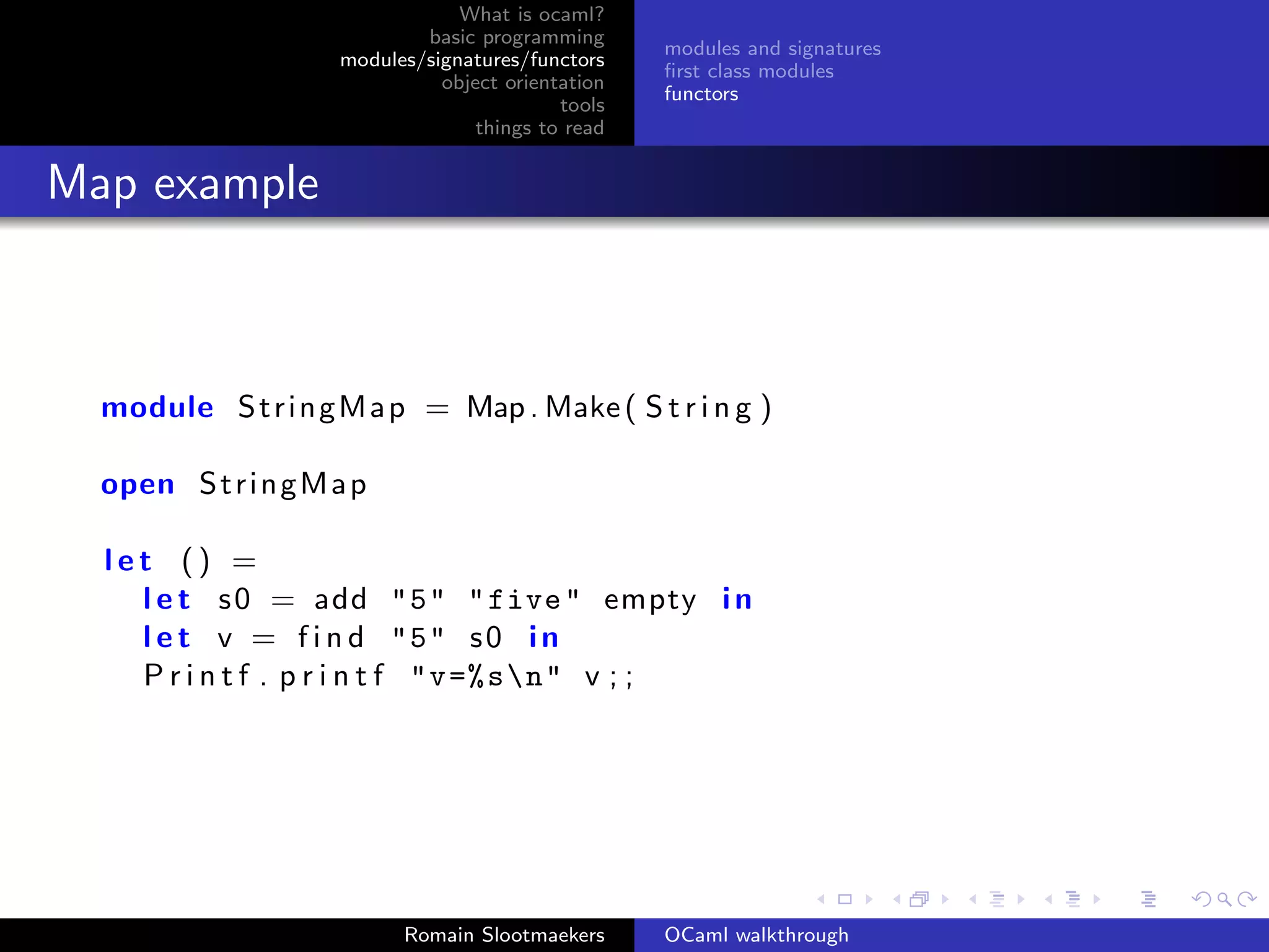 What is ocaml?
                             basic programming
                                                    modules and signatures
                     modules/signatures/functors
                                                    ﬁrst class modules
                               object orientation
                                                    functors
                                            tools
                                   things to read


Map example



  module S t r i n g M a p = Map . Make ( S t r i n g )

  open S t r i n g M a p

  let () =
    l e t s 0 = add "5" " five " empty i n
    l e t v = f i n d "5" s 0 i n
    P r i n t f . p r i n t f "v =% sn" v ; ;




                           Romain Slootmaekers      OCaml walkthrough
 