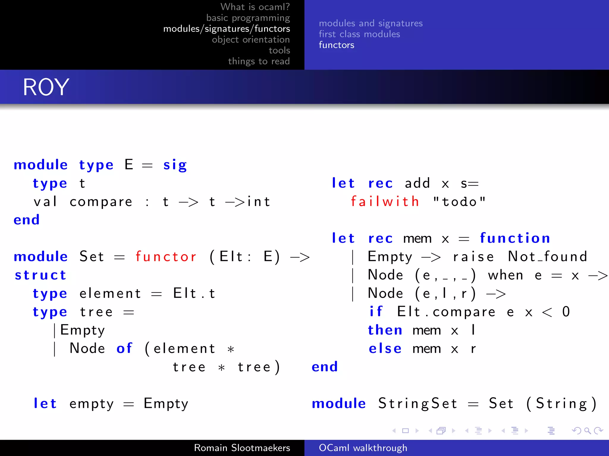 What is ocaml?
                              basic programming
                                                      modules and signatures
                      modules/signatures/functors
                                                      ﬁrst class modules
                                object orientation
                                                      functors
                                             tools
                                    things to read


 ROY


module type E = s i g
  type t                                                l e t r e c add x s=
  v a l compare : t −> t −> i n t                           f a i l w i t h " todo "
end
                                                let             r e c mem x = f u n c t i o n
module S e t = f u n c t o r ( E l t : E ) −>     |             Empty −> r a i s e N o t f o u n d
struct                                            |             Node ( e , , ) when e = x −>
  type e l e m e n t = E l t . t                  |             Node ( e , l , r ) −>
  type t r e e =                                                i f E l t . compare e x < 0
    | Empty                                                     then mem x l
    | Node o f ( e l e m e n t ∗                                e l s e mem x r
                       tree ∗ tree )          end

   l e t empty = Empty                               module S t r i n g S e t = S e t ( S t r i n g )

                            Romain Slootmaekers       OCaml walkthrough
 