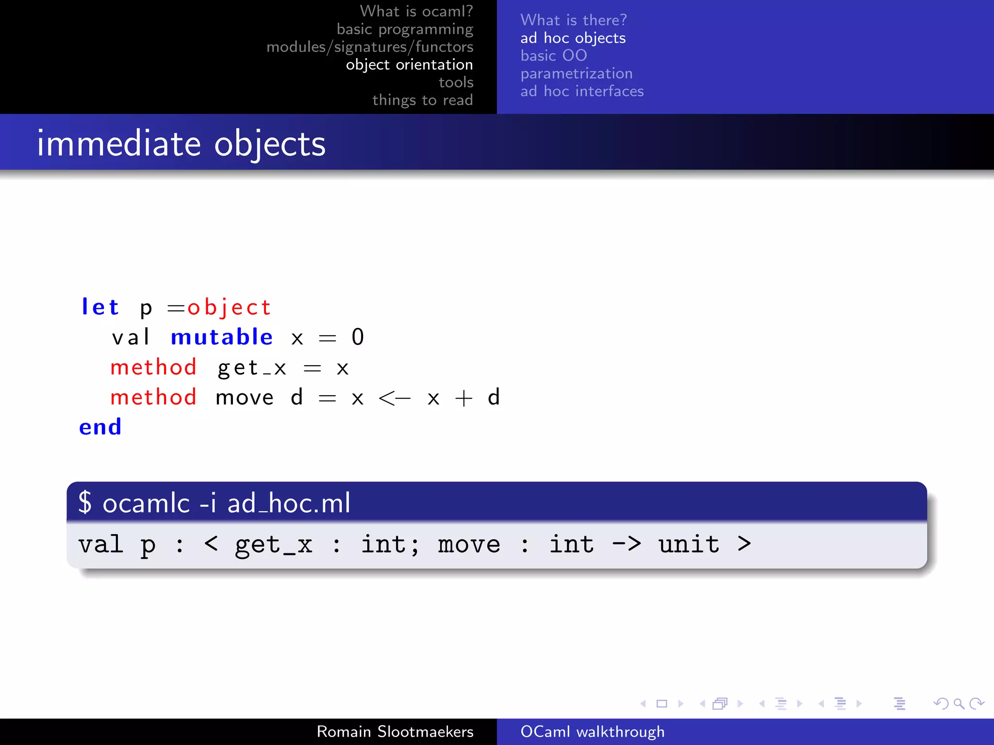 What is ocaml?
                                              What is there?
                       basic programming
                                              ad hoc objects
               modules/signatures/functors
                                              basic OO
                         object orientation
                                              parametrization
                                      tools
                                              ad hoc interfaces
                             things to read


immediate objects



  l e t p =o b j e c t
      v a l mutable x = 0
      method g e t x = x
      method move d = x <− x + d
  end


  $ ocamlc -i ad hoc.ml
  val p : < get_x : int; move : int -> unit >




                     Romain Slootmaekers      OCaml walkthrough
 