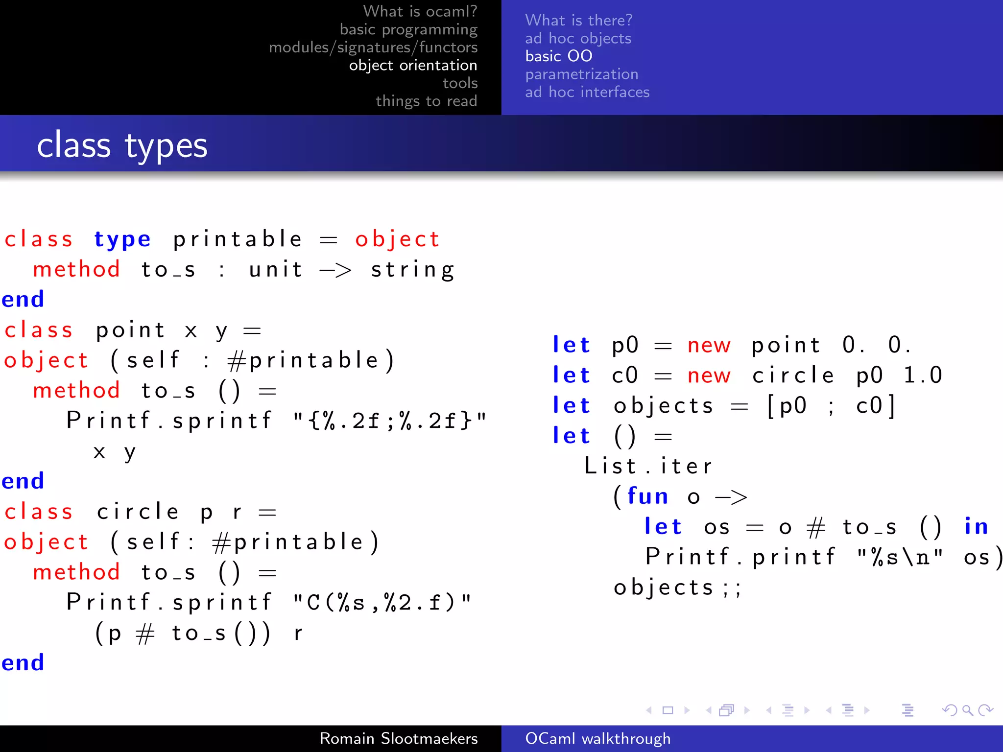 What is ocaml?
                                                            What is there?
                                     basic programming
                                                            ad hoc objects
                             modules/signatures/functors
                                                            basic OO
                                       object orientation
                                                            parametrization
                                                    tools
                                                            ad hoc interfaces
                                           things to read


   class types

c l a s s type p r i n t a b l e = o b j e c t
    method t o s : u n i t −> s t r i n g
end
class point x y =
                                                               l e t p0 = new p o i n t       0. 0.
o b j e c t ( s e l f : #p r i n t a b l e )
                                                               l e t c0 = new c i r c l e      p0 1 . 0
    method t o s ( ) =
                                                               l e t o b j e c t s = [ p0 ;    c0 ]
        P r i n t f . s p r i n t f " {%.2 f ;%.2 f}"
                                                               let () =
           x y
                                                                   List . iter
end
                                                                     ( fun o −>
class circle p r =
                                                                        l e t os = o #        to s () in
o b j e c t ( s e l f : #p r i n t a b l e )
                                                                        Printf . printf        "%sn" o s )
    method t o s ( ) =
                                                                     objects ; ;
        P r i n t f . s p r i n t f "C (%s ,%2. f)"
           (p # to s ()) r
end

                                   Romain Slootmaekers      OCaml walkthrough
 