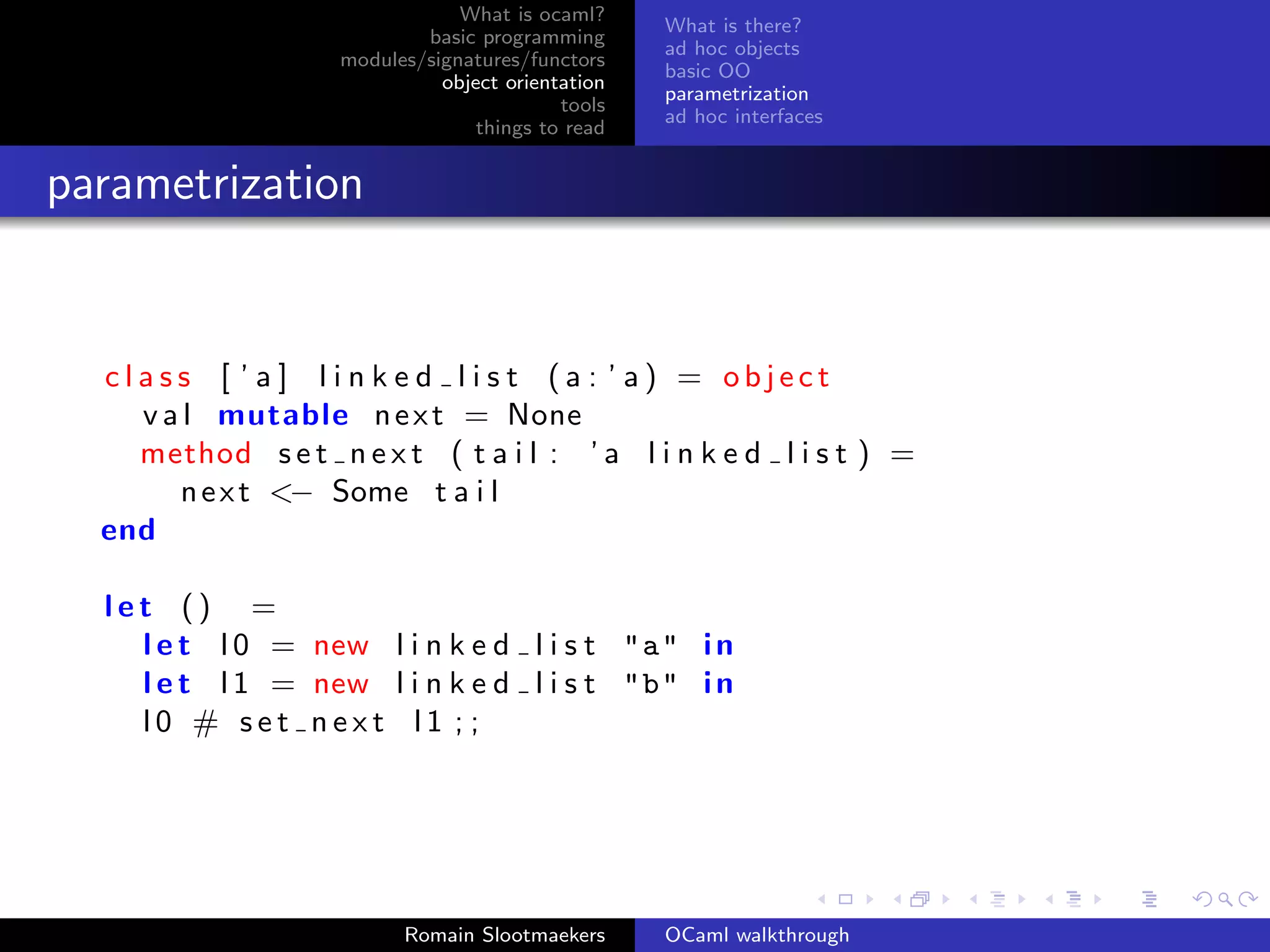 What is ocaml?
                                                   What is there?
                            basic programming
                                                   ad hoc objects
                    modules/signatures/functors
                                                   basic OO
                              object orientation
                                                   parametrization
                                           tools
                                                   ad hoc interfaces
                                  things to read


parametrization


  class [ ’ a ] l i n k e d l i s t (a : ’ a) = object
    v a l mutable n e x t = None
    method s e t n e x t ( t a i l : ’ a l i n k e d l i s t ) =
       n e x t <− Some t a i l
  end

  let () =
    l e t l 0 = new l i n k e d l i s t "a" i n
    l e t l 1 = new l i n k e d l i s t "b" i n
    l0 # set next l1 ; ;




                          Romain Slootmaekers      OCaml walkthrough
 
