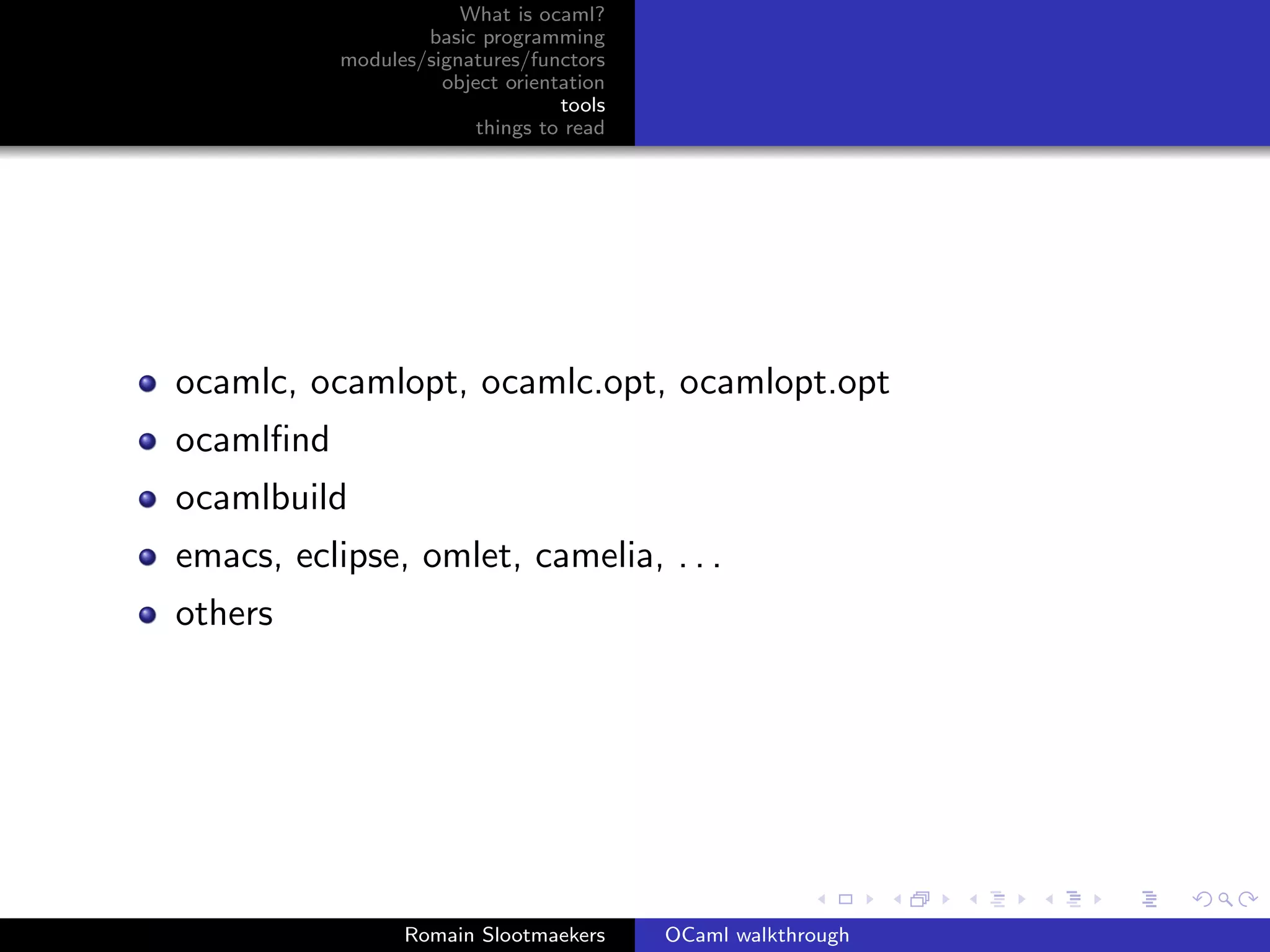 What is ocaml?
                   basic programming
           modules/signatures/functors
                     object orientation
                                  tools
                         things to read




ocamlc, ocamlopt, ocamlc.opt, ocamlopt.opt
ocamlﬁnd
ocamlbuild
emacs, eclipse, omlet, camelia, . . .
others




                 Romain Slootmaekers      OCaml walkthrough
 