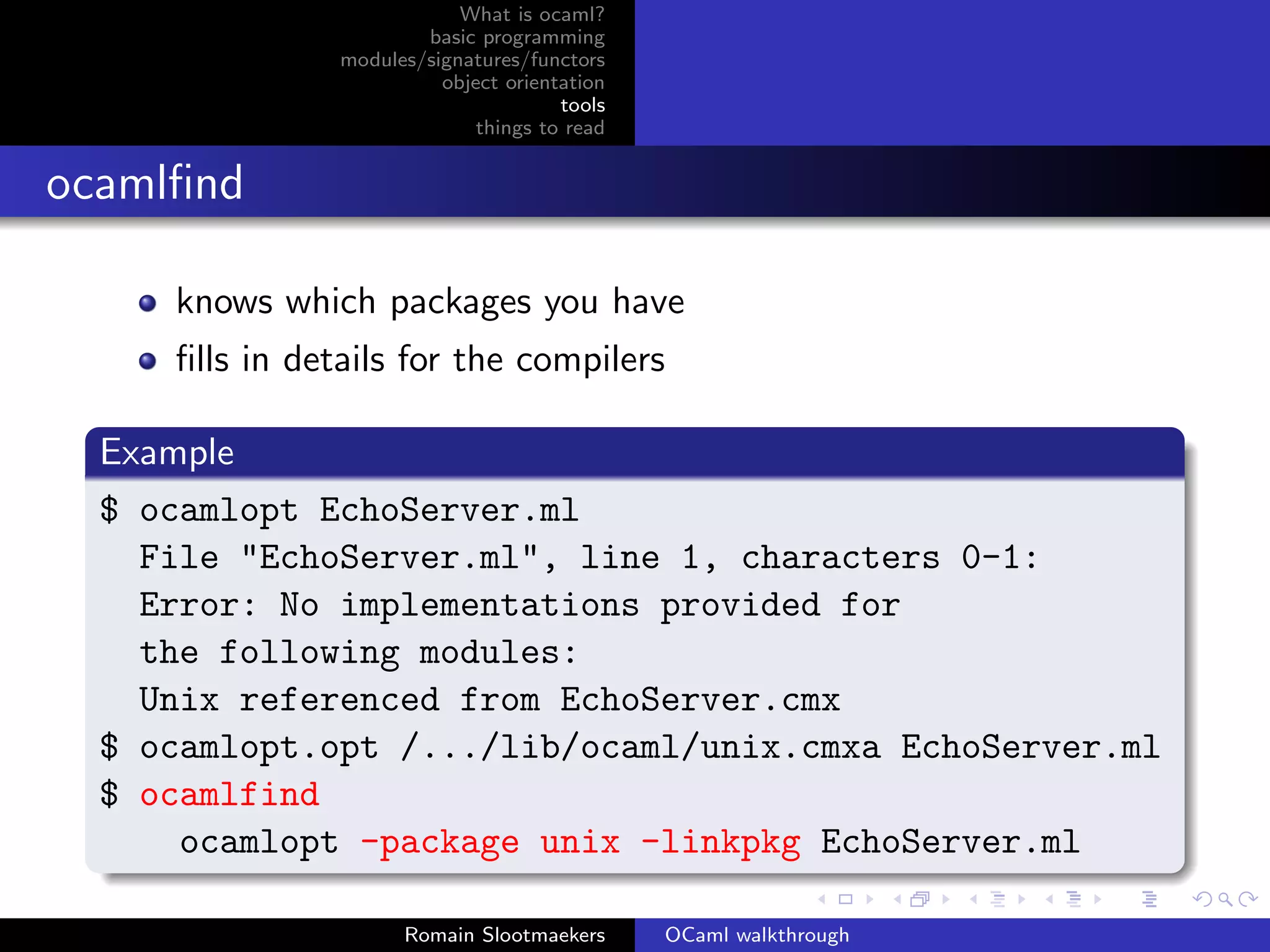 What is ocaml?
                        basic programming
                modules/signatures/functors
                          object orientation
                                       tools
                              things to read


ocamlﬁnd

     knows which packages you have
     ﬁlls in details for the compilers

  Example
  $ ocamlopt EchoServer.ml
    File "EchoServer.ml", line 1, characters 0-1:
    Error: No implementations provided for
    the following modules:
    Unix referenced from EchoServer.cmx
  $ ocamlopt.opt /.../lib/ocaml/unix.cmxa EchoServer.ml
  $ ocamlfind
      ocamlopt -package unix -linkpkg EchoServer.ml

                      Romain Slootmaekers      OCaml walkthrough
 
