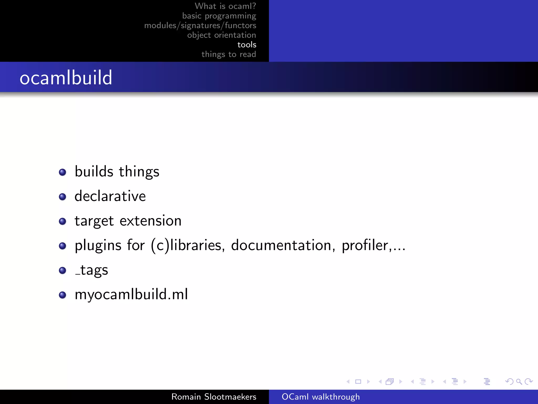 What is ocaml?
                       basic programming
               modules/signatures/functors
                         object orientation
                                      tools
                             things to read


ocamlbuild



     builds things
     declarative
     target extension
     plugins for (c)libraries, documentation, proﬁler,...
      tags
     myocamlbuild.ml




                     Romain Slootmaekers      OCaml walkthrough
 