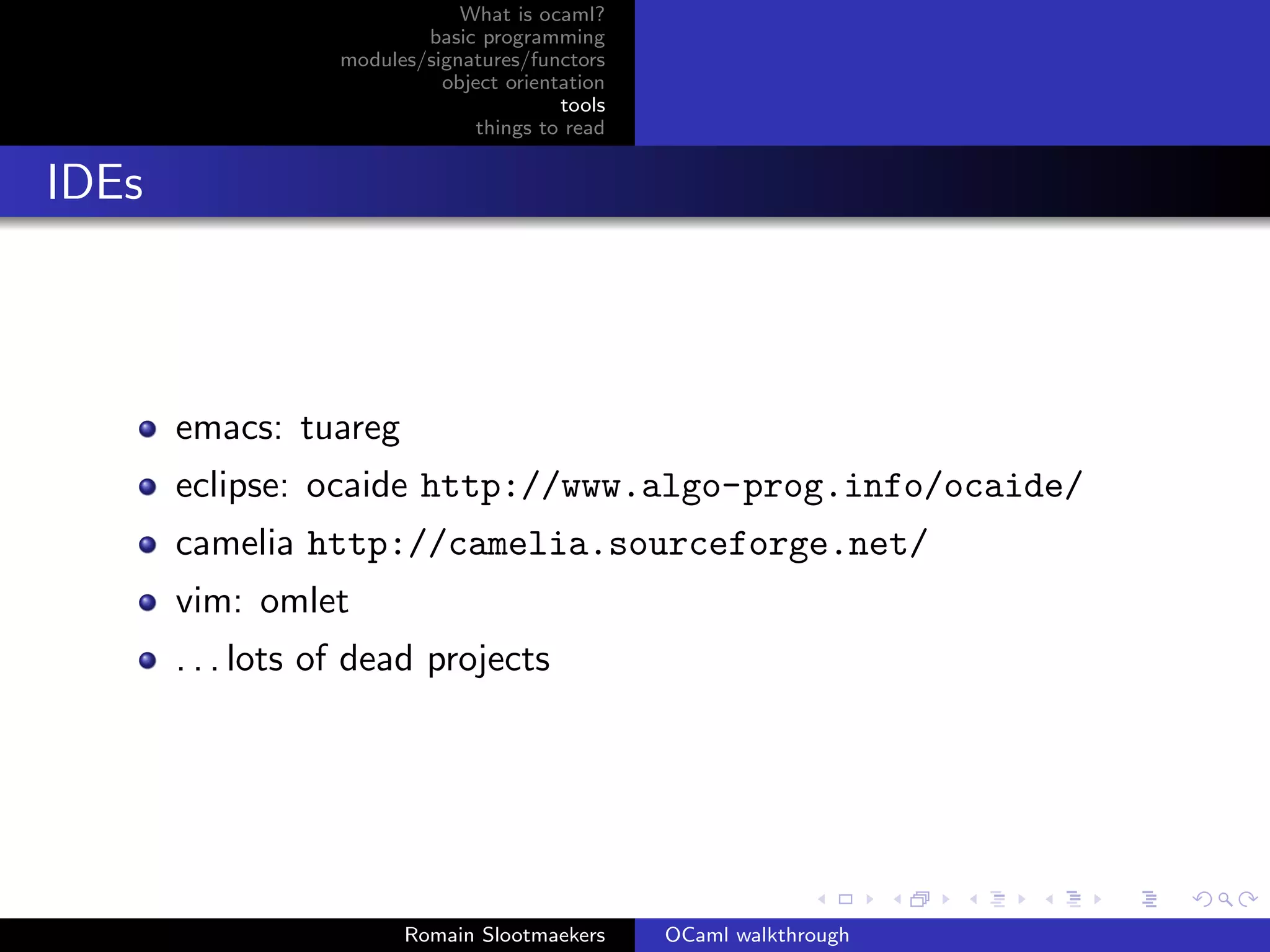 What is ocaml?
                          basic programming
                  modules/signatures/functors
                            object orientation
                                         tools
                                things to read


IDEs



       emacs: tuareg
       eclipse: ocaide http://www.algo-prog.info/ocaide/
       camelia http://camelia.sourceforge.net/
       vim: omlet
       . . . lots of dead projects




                        Romain Slootmaekers      OCaml walkthrough
 