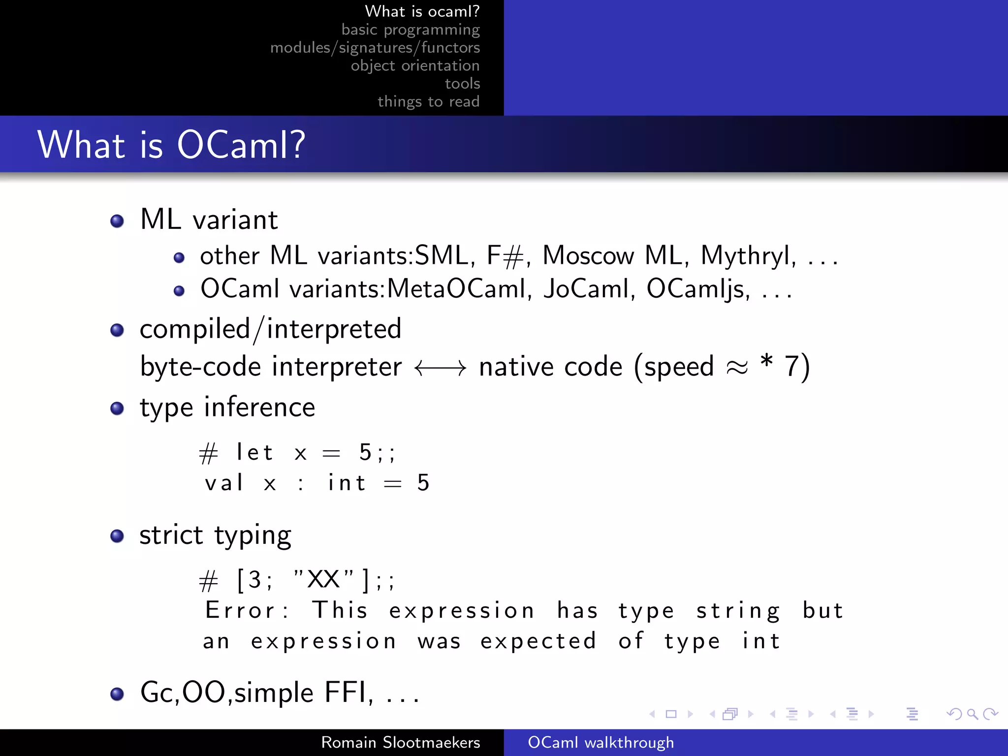 What is ocaml?
                        basic programming
                modules/signatures/functors
                          object orientation
                                       tools
                              things to read


What is OCaml?
     ML variant
          other ML variants:SML, F#, Moscow ML, Mythryl, . . .
          OCaml variants:MetaOCaml, JoCaml, OCamljs, . . .
     compiled/interpreted
     byte-code interpreter ←→ native code (speed ≈ * 7)
     type inference
         # let x = 5;;
         val x : int = 5

     strict typing
         # [ 3 ; ”XX ” ] ; ;
         E r r o r : This e x p r e s s i o n has type s t r i n g but
         an e x p r e s s i o n was e x p e c t e d o f t y p e i n t

     Gc,OO,simple FFI, . . .
                      Romain Slootmaekers      OCaml walkthrough
 