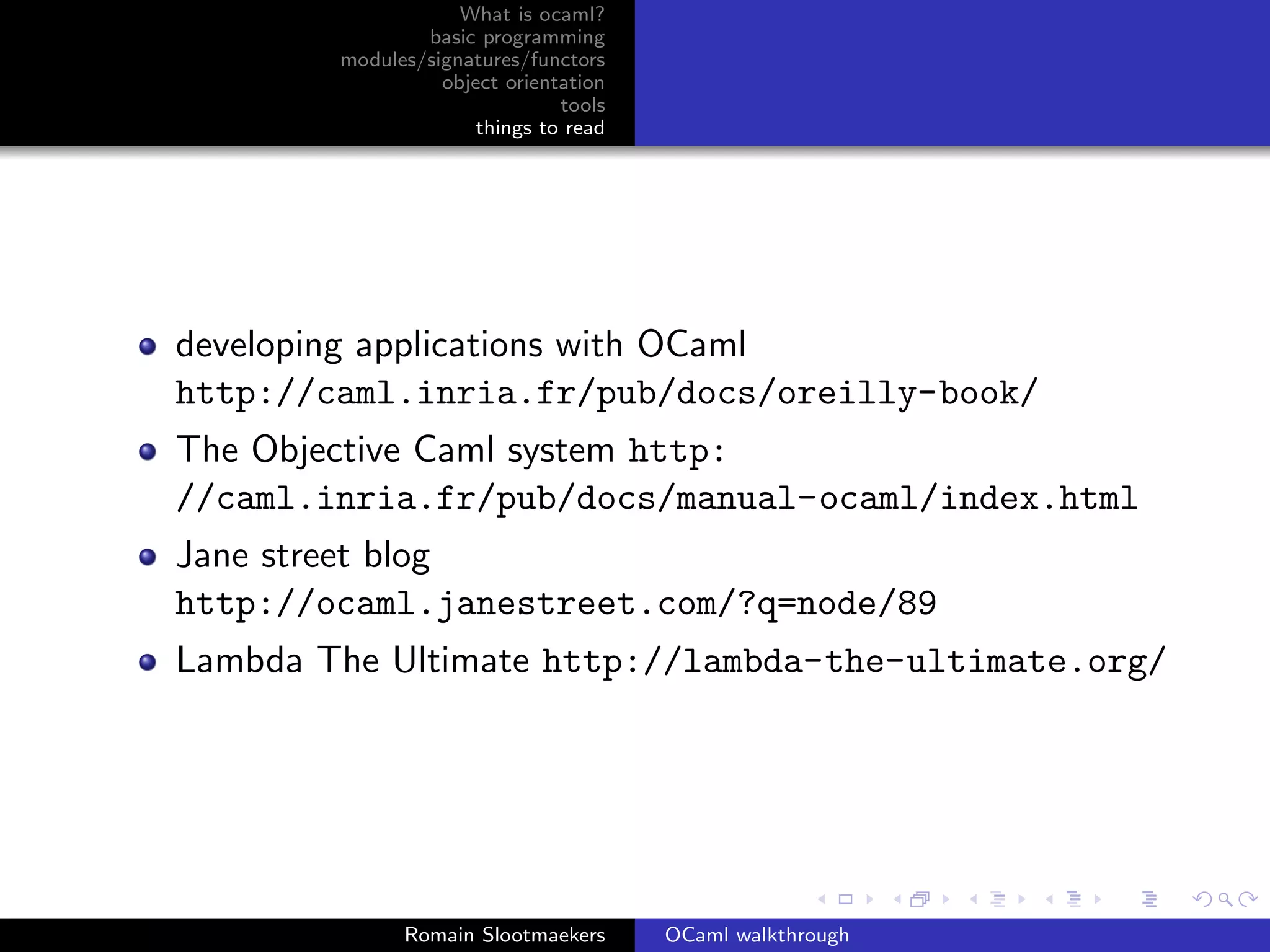 What is ocaml?
                basic programming
        modules/signatures/functors
                  object orientation
                               tools
                      things to read




developing applications with OCaml
http://caml.inria.fr/pub/docs/oreilly-book/
The Objective Caml system http:
//caml.inria.fr/pub/docs/manual-ocaml/index.html
Jane street blog
http://ocaml.janestreet.com/?q=node/89
Lambda The Ultimate http://lambda-the-ultimate.org/




              Romain Slootmaekers      OCaml walkthrough
 