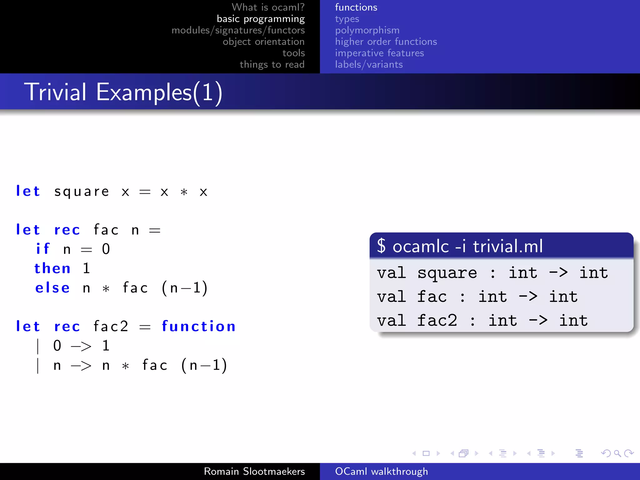 What is ocaml?     functions
                              basic programming      types
                      modules/signatures/functors    polymorphism
                                object orientation   higher order functions
                                             tools   imperative features
                                    things to read   labels/variants


 Trivial Examples(1)


let square x = x ∗ x

l e t rec fac n =
    if n = 0                                                 $ ocamlc -i trivial.ml
    then 1                                                   val square : int -> int
    e l s e n ∗ f a c ( n−1)
                                                             val fac : int -> int
l e t rec fac2 = function                                    val fac2 : int -> int
    | 0 −> 1
    | n −> n ∗ f a c ( n−1)




                            Romain Slootmaekers      OCaml walkthrough
 