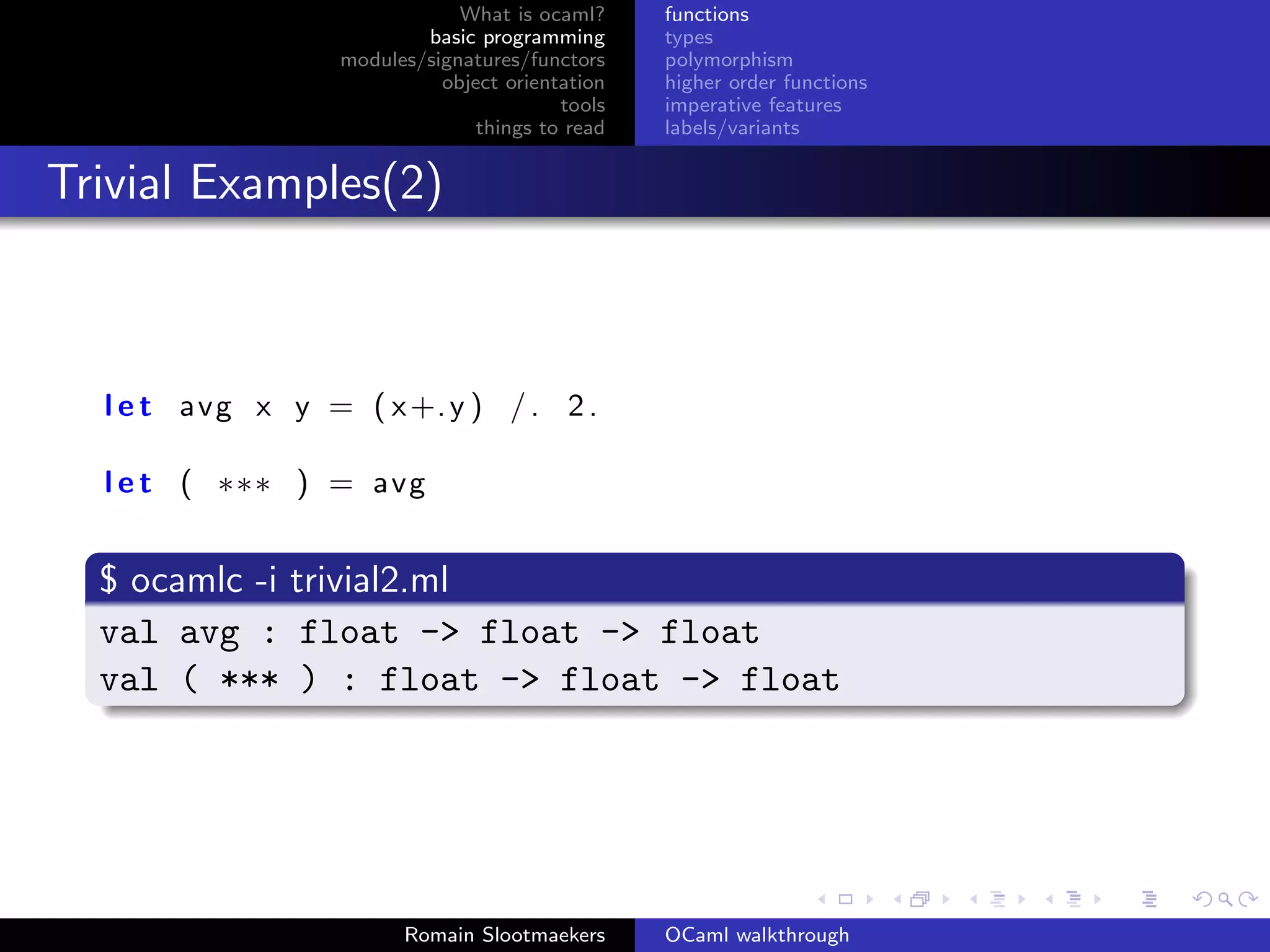 What is ocaml?     functions
                          basic programming      types
                  modules/signatures/functors    polymorphism
                            object orientation   higher order functions
                                         tools   imperative features
                                things to read   labels/variants


Trivial Examples(2)



  l e t avg x y = ( x +. y ) / . 2 .

  l e t ( ∗∗∗ ) = avg


  $ ocamlc -i trivial2.ml
  val avg : float -> float -> float
  val ( *** ) : float -> float -> float




                        Romain Slootmaekers      OCaml walkthrough
 