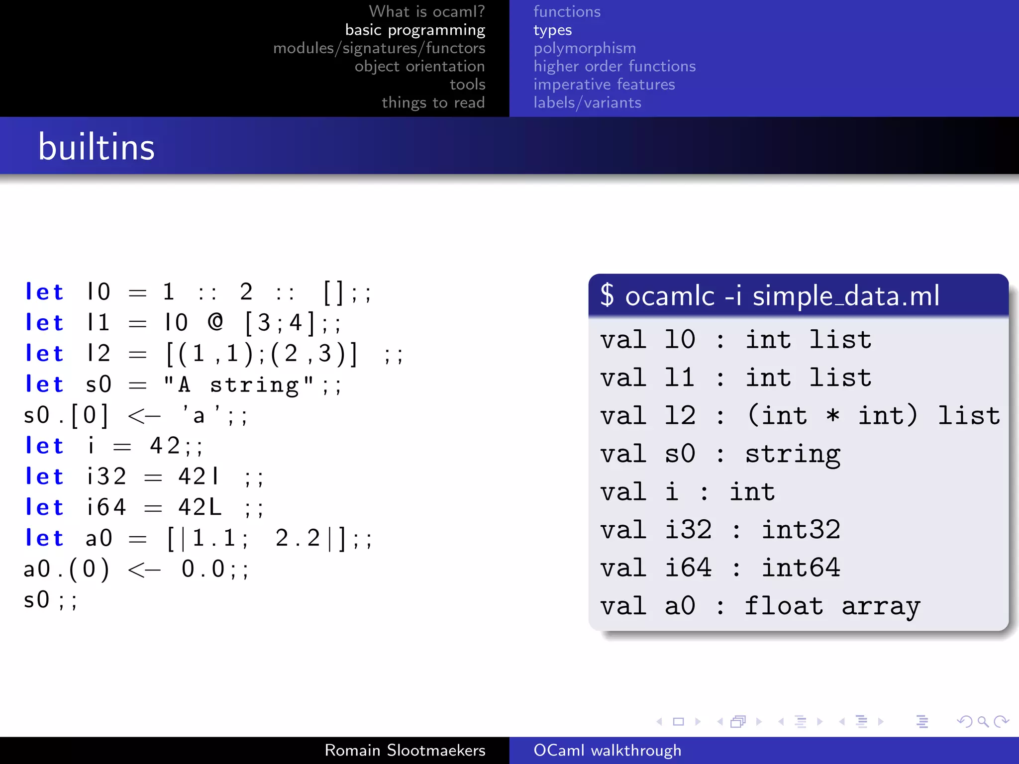 What is ocaml?     functions
                               basic programming      types
                       modules/signatures/functors    polymorphism
                                 object orientation   higher order functions
                                              tools   imperative features
                                     things to read   labels/variants


 builtins


let l0 = 1 : : 2 : : [ ] ; ;                                  $ ocamlc -i simple data.ml
let l1 = l0 @ [ 3 ; 4 ] ; ;
let l2 = [(1 ,1);(2 ,3)] ; ;
                                                              val l0 : int list
l e t s 0 = "A string " ; ;                                   val l1 : int list
s 0 . [ 0 ] <− ’ a ’ ; ;                                      val l2 : (int * int) list
let i = 42;;                                                  val s0 : string
l e t i 3 2 = 42 l ; ;
l e t i 6 4 = 42L ; ;
                                                              val i : int
l e t a0 = [ | 1 . 1 ; 2 . 2 | ] ; ;                          val i32 : int32
a0 . ( 0 ) <− 0 . 0 ; ;                                       val i64 : int64
s0 ; ;                                                        val a0 : float array



                             Romain Slootmaekers      OCaml walkthrough
 