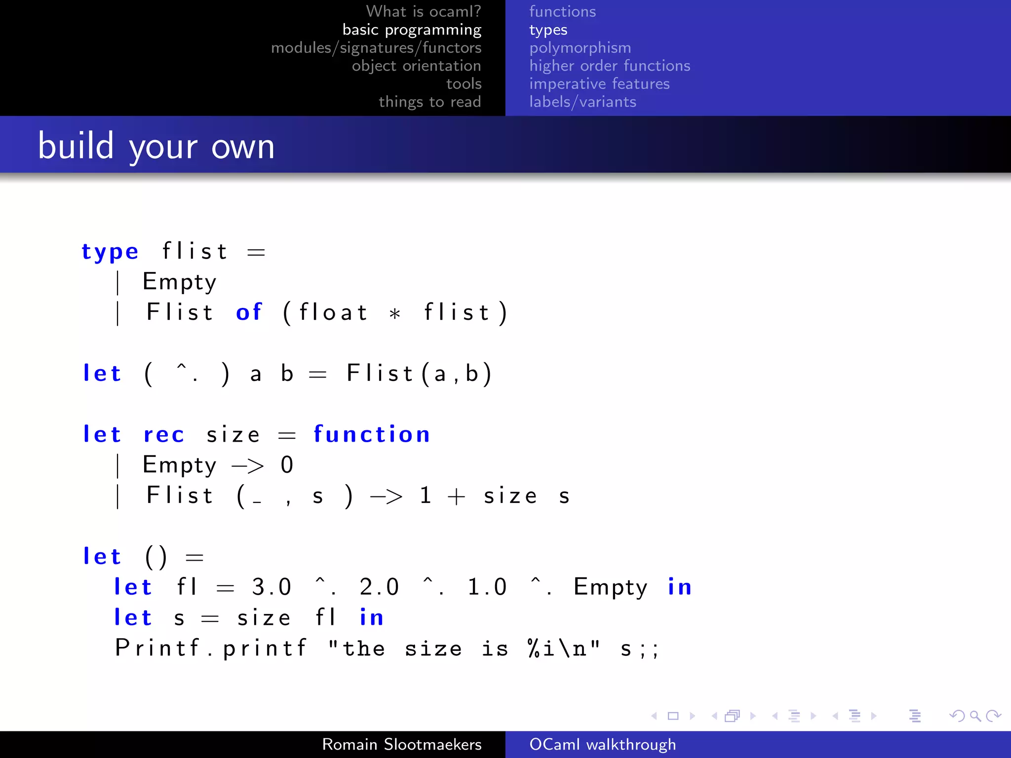 What is ocaml?     functions
                            basic programming      types
                    modules/signatures/functors    polymorphism
                              object orientation   higher order functions
                                           tools   imperative features
                                  things to read   labels/variants


build your own

  type f l i s t =
    | Empty
    | F l i s t of ( f l o a t ∗ f l i s t )

  let ( ˆ. ) a b = F l i s t (a , b)

  l e t rec s i z e = function
      | Empty −> 0
      | Flist (     , s ) −> 1 + s i z e s

  let () =
    l e t f l = 3 . 0 ˆ . 2 . 0 ˆ . 1 . 0 ˆ . Empty i n
    let s = s i z e f l in
    P r i n t f . p r i n t f " the size is %in" s ; ;


                          Romain Slootmaekers      OCaml walkthrough
 