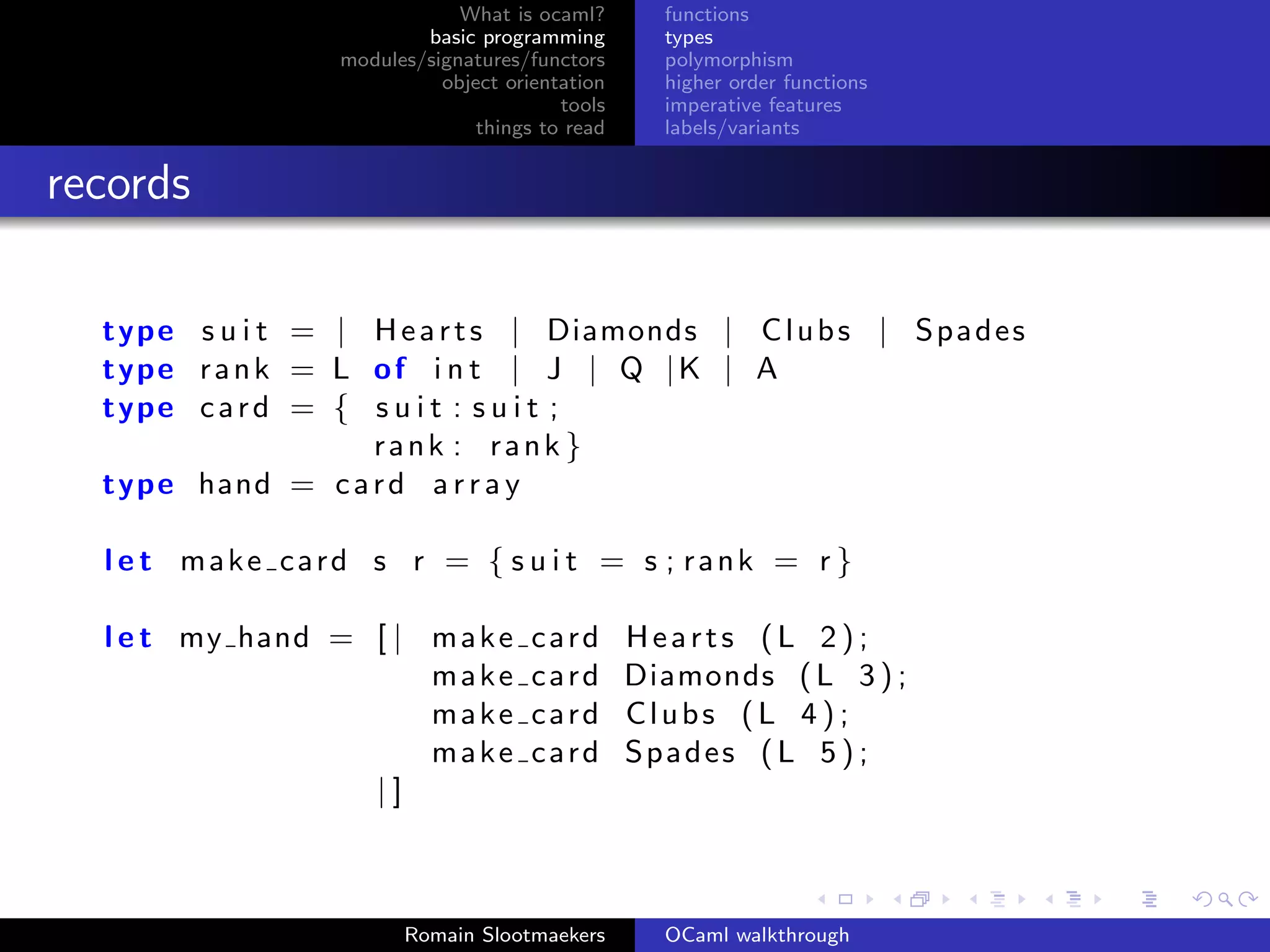 What is ocaml?       functions
                          basic programming        types
                  modules/signatures/functors      polymorphism
                            object orientation     higher order functions
                                         tools     imperative features
                                things to read     labels/variants


records

  type s u i t = | H e a r t s | Diamonds | C l u b s | S p a d e s
  type r a n k = L o f i n t | J | Q | K | A
  type c a r d = { s u i t : s u i t ;
                   rank : rank }
  type hand = c a r d a r r a y

  l e t make card s r = { s u i t = s ; rank = r }

  l e t my hand = [ | m a k e         card       Hearts (L 2);
                      make            card       Diamonds ( L 3 ) ;
                      make            card       Clubs (L 4 ) ;
                      make            card       Spades ( L 5 ) ;
                  |]



                        Romain Slootmaekers        OCaml walkthrough
 