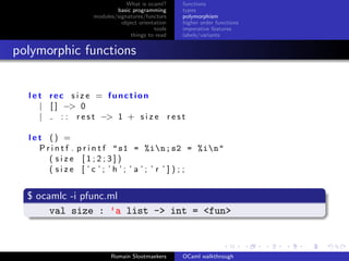 What is ocaml?     functions
                            basic programming      types
                    modules/signatures/functors    polymorphism
                              object orientation   higher order functions
                                           tools   imperative features
                                  things to read   labels/variants


polymorphic functions


  l e t rec s i z e = function
      | [ ] −> 0
      |     : : r e s t −> 1 + s i z e r e s t

  let () =
    P r i n t f . p r i n t f " s1 = %in; s2 = %in"
       ( size [1;2;3])
       ( size [ ’c ’; ’h ’; ’ a ’; ’ r ’ ] ) ; ;


  $ ocamlc -i pfunc.ml
       val size : ’a list -> int = <fun>



                          Romain Slootmaekers      OCaml walkthrough
 