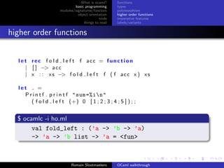 What is ocaml?     functions
                             basic programming      types
                     modules/signatures/functors    polymorphism
                               object orientation   higher order functions
                                            tools   imperative features
                                   things to read   labels/variants


higher order functions


  l e t rec f o l d l e f t f acc = function
      | [ ] −> a c c
      | x : : x s −> f o l d l e f t f ( f a c c x ) x s

  let      =
    P r i n t f . p r i n t f " sum =% in"
       ( f o l d l e f t (+) 0 [ 1 ; 2 ; 3 ; 4 ; 5 ] ) ; ;


  $ ocamlc -i ho.ml
       val fold_left : (’a -> ’b -> ’a)
       -> ’a -> ’b list -> ’a = <fun>



                           Romain Slootmaekers      OCaml walkthrough
 