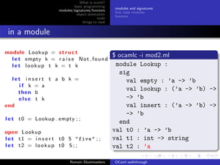 What is ocaml?
                               basic programming
                                                      modules and signatures
                       modules/signatures/functors
                                                      ﬁrst class modules
                                 object orientation
                                                      functors
                                              tools
                                     things to read


 in a module

module Lookup = s t r u c t
                                                      $ ocamlc -i mod2.ml
  l e t empty k = r a i s e N o t f o u n d
  l e t lookup t k = t k                               module Lookup :
                                                        sig
  let insert t a b k =                                     val empty : ’a -> ’b
    if k = a
    then b
                                                           val lookup : (’a -> ’b) -> ’
    else t k                                               -> ’b
end                                                        val insert : (’a -> ’b) -> ’
                                                           -> ’b
l e t t 0 = Lookup . empty ; ;
                                                        end
open Lookup                                           val t0 : ’a -> ’b
l e t t 1 = i n s e r t t 0 5 " five " ; ;            val t1 : int -> string
l e t t2 = lookup t0 5 ; ;                            val t2 : ’a

                             Romain Slootmaekers      OCaml walkthrough
 
