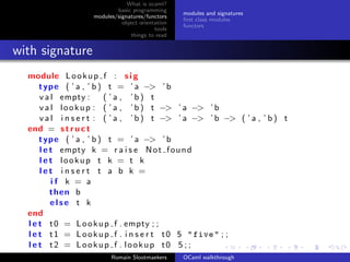 What is ocaml?
                            basic programming
                                                   modules and signatures
                    modules/signatures/functors
                                                   ﬁrst class modules
                              object orientation
                                                   functors
                                           tools
                                  things to read


with signature
  module L o o k u p f : s i g
      type ( ’ a , ’ b ) t = ’ a −> ’ b
      v a l empty :       ( ’a , ’b) t
      v a l l o o k u p : ( ’ a , ’ b ) t −> ’ a −> ’ b
      v a l i n s e r t : ( ’ a , ’ b ) t −> ’ a −> ’ b −> ( ’ a , ’ b ) t
  end = s t r u c t
      type ( ’ a , ’ b ) t = ’ a −> ’ b
      l e t empty k = r a i s e N o t f o u n d
      l e t lookup t k = t k
      let insert t a b k =
          if k = a
          then b
          else t k
  end
  l e t t 0 = L o o k u p f . empty ; ;
  l e t t 1 = L o o k u p f . i n s e r t t 0 5 " five " ; ;
  l e t t2 = Lookup f . lookup t0 5 ; ;
                          Romain Slootmaekers      OCaml walkthrough
 