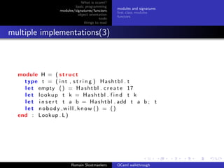 What is ocaml?
                           basic programming
                                                  modules and signatures
                   modules/signatures/functors
                                                  ﬁrst class modules
                             object orientation
                                                  functors
                                          tools
                                 things to read


multiple implementations(3)



  module H = ( s t r u c t
    type t = ( i n t , s t r i n g ) H a s h t b l . t
    l e t empty ( ) = H a s h t b l . c r e a t e 17
    l e t lookup t k = Hashtbl . f i n d t k
    l e t i n s e r t t a b = H a s h t b l . add t a b ; t
    let nobody will know () = ()
  end : Lookup . L )




                         Romain Slootmaekers      OCaml walkthrough
 