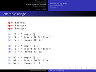 What is ocaml?
                            basic programming
                                                   modules and signatures
                    modules/signatures/functors
                                                   ﬁrst class modules
                              object orientation
                                                   functors
                                           tools
                                  things to read


example usage

  open L o o k u p f
  open Lookup h
  open L o o k u p a

  l e t f 0 = F . empty ( ) ; ;
  l e t f 1 = F . i n s e r t f 0 5 " five " ; ;
  l e t fv = F . lookup f0 5 ; ;

  l e t l 0 = A . empty ( ) ; ;
  l e t l 1 = A . i n s e r t l 0 5 " five " ; ;
  l e t l v = A. lookup l1 5 ; ;

  l e t h0 = H . empty ( ) ; ;
  l e t h1 = H . i n s e r t h0 5 " five " ; ;
  l e t hv = H . l o o k u p h1 5 ; ;


                          Romain Slootmaekers      OCaml walkthrough
 