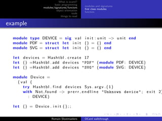 What is ocaml?
                            basic programming
                                                   modules and signatures
                    modules/signatures/functors
                                                   ﬁrst class modules
                              object orientation
                                                   functors
                                           tools
                                  things to read


example

  module type DEVICE = s i g v a l i n i t : u n i t −> u n i t end
  module PDF = s t r u c t l e t i n i t ( ) = ( ) end
  module SVG = s t r u c t l e t i n i t ( ) = ( ) end

  l e t d e v i c e s = H a s h t b l . c r e a t e 17
  l e t ( ) =H a s h t b l . add d e v i c e s " PDF " ( module PDF : DEVICE )
  l e t ( ) =H a s h t b l . add d e v i c e s " SVG " ( module SVG : DEVICE )

  module D e v i c e =
    ( val (
       t r y Hashtbl . f i n d d e v i c e s Sys . argv . ( 1 )
       wi t h N o t f o u n d −> p r e r r e n d l i n e " Unknown device " ; e x i t 2 )
           : DEVICE )

  l e t () = Device . i n i t ( ) ; ;


                          Romain Slootmaekers      OCaml walkthrough
 