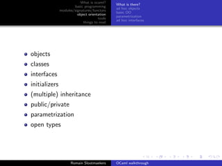 What is ocaml?
                                              What is there?
                       basic programming
                                              ad hoc objects
               modules/signatures/functors
                                              basic OO
                         object orientation
                                              parametrization
                                      tools
                                              ad hoc interfaces
                             things to read




objects
classes
interfaces
initializers
(multiple) inheritance
public/private
parametrization
open types




                     Romain Slootmaekers      OCaml walkthrough
 