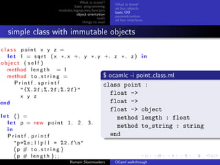 What is ocaml?
                                                       What is there?
                               basic programming
                                                       ad hoc objects
                       modules/signatures/functors
                                                       basic OO
                                 object orientation
                                                       parametrization
                                              tools
                                                       ad hoc interfaces
                                     things to read


  simple class with immutable objects
class point x y z =
  l e t l = s q r t ( x ∗ . x +. y ∗ . y +. z ∗ . z ) i n
object ( s e l f )
  method l e n g t h = l
  method t o s t r i n g =               $ ocamlc -i point                 class.ml
      Printf . sprintf                   class point :
        " {%.2 f ;%.2 f ;%.2 f}"
        x y z
                                           float ->
end                                        float ->
                                                      float -> object
let () =                                                method length : float
  l e t p = new p o i n t 1 . 2 . 3 .
                                                        method to_string : string
  in
  Printf . printf                                     end
      "p =% s ;|| p || = %2. fn"
      (p # to string )
      (p # length ) ; ;
                             Romain Slootmaekers       OCaml walkthrough
 