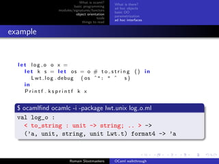 What is ocaml?
                                                What is there?
                         basic programming
                                                ad hoc objects
                 modules/signatures/functors
                                                basic OO
                           object orientation
                                                parametrization
                                        tools
                                                ad hoc interfaces
                               things to read


example


  let log o o x =
    l e t k s = l e t os = o # t o s t r i n g ( ) in
        L w t l o g . debug ( o s ˆ": " ˆ s )
    in
    Printf . ksprintf k x


  $ ocamlﬁnd ocamlc -i -package lwt.unix log o.ml
  val log_o :
    < to_string : unit -> string; .. > ->
    (’a, unit, string, unit Lwt.t) format4 -> ’a



                       Romain Slootmaekers      OCaml walkthrough
 
