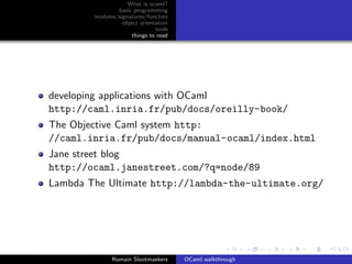 What is ocaml?
                basic programming
        modules/signatures/functors
                  object orientation
                               tools
                      things to read




developing applications with OCaml
http://caml.inria.fr/pub/docs/oreilly-book/
The Objective Caml system http:
//caml.inria.fr/pub/docs/manual-ocaml/index.html
Jane street blog
http://ocaml.janestreet.com/?q=node/89
Lambda The Ultimate http://lambda-the-ultimate.org/




              Romain Slootmaekers      OCaml walkthrough
 